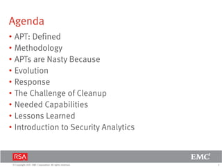 2© Copyright 2011 EMC Corporation. All rights reserved.
Agenda
• APT: Defined
• Methodology
• APTs are Nasty Because
• Evolution
• Response
• The Challenge of Cleanup
• Needed Capabilities
• Lessons Learned
• Introduction to Security Analytics
 