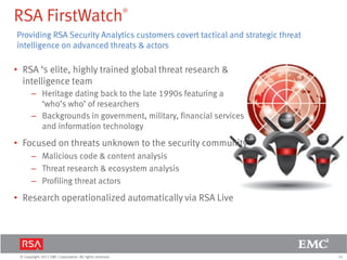 32© Copyright 2011 EMC Corporation. All rights reserved.
RSA FirstWatch®
• RSA ‘s elite, highly trained global threat research &
intelligence team
– Heritage dating back to the late 1990s featuring a
‘who’s who’ of researchers
– Backgrounds in government, military, financial services
and information technology
• Focused on threats unknown to the security community
– Malicious code & content analysis
– Threat research & ecosystem analysis
– Profiling threat actors
• Research operationalized automatically via RSA Live
Providing RSA Security Analytics customers covert tactical and strategic threat
intelligence on advanced threats & actors
 