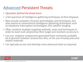 4© Copyright 2011 EMC Corporation. All rights reserved.
Advanced Persistent Threats
• Operators behind the threat have:
• a full spectrum of intelligence gathering techniques at their disposal.
• May include computer intrusion technologies and techniques, but
also extend to conventional intelligence gathering techniques such
as telephone interception technologies and satellite imaging.
• Often combine multiple targeting methods, tools and techniques in
order to reach and compromise their target and maintain access to it.
• Can use malware components generated from commonly available
do-it-yourself malware construction kits, or the use of easily procured
exploit materials
• Can typically access and develop more advanced tools as required.
 