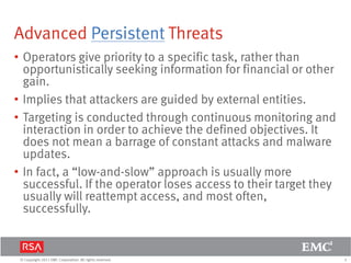 5© Copyright 2011 EMC Corporation. All rights reserved.
Advanced Persistent Threats
• Operators give priority to a specific task, rather than
opportunistically seeking information for financial or other
gain.
• Implies that attackers are guided by external entities.
• Targeting is conducted through continuous monitoring and
interaction in order to achieve the defined objectives. It
does not mean a barrage of constant attacks and malware
updates.
• In fact, a “low-and-slow” approach is usually more
successful. If the operator loses access to their target they
usually will reattempt access, and most often,
successfully.
 