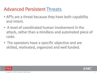 6© Copyright 2011 EMC Corporation. All rights reserved.
Advanced Persistent Threats
• APTs are a threat because they have both capability
and intent.
• A level of coordinated human involvement in the
attack, rather than a mindless and automated piece of
code.
• The operators have a specific objective and are
skilled, motivated, organized and well funded.
 