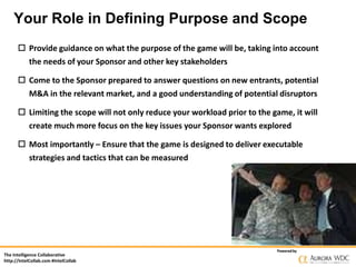 Your Role in Defining Purpose and Scope
 Provide guidance on what the purpose of the game will be, taking into account
the needs of your Sponsor and other key stakeholders
 Come to the Sponsor prepared to answer questions on new entrants, potential
M&A in the relevant market, and a good understanding of potential disruptors
 Limiting the scope will not only reduce your workload prior to the game, it will
create much more focus on the key issues your Sponsor wants explored
 Most importantly – Ensure that the game is designed to deliver executable
strategies and tactics that can be measured

The Intelligence Collaborative
http://IntelCollab.com #IntelCollab

Powered by

 