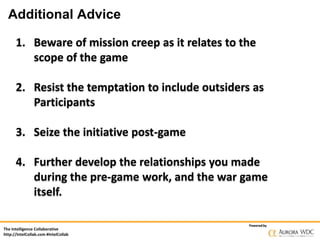 Additional Advice
1. Beware of mission creep as it relates to the
scope of the game
2. Resist the temptation to include outsiders as
Participants
3. Seize the initiative post-game
4. Further develop the relationships you made
during the pre-game work, and the war game
itself.
The Intelligence Collaborative
http://IntelCollab.com #IntelCollab

Powered by

 