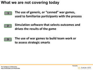 What we are not covering today
1

The use of generic, or “canned” war games,
used to familiarize participants with the process

2

Simulation software that selects outcomes and
drives the results of the game

3

The use of war games to build team work or
to assess strategic smarts

The Intelligence Collaborative
http://IntelCollab.com #IntelCollab

Powered by

 