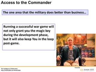 Access to the Commander
The one area that the military does better than business…

Running a successful war game will
not only grant you the magic key
during the development phase,
but it will also keep You in the loop
post-game.

The Intelligence Collaborative
http://IntelCollab.com #IntelCollab

Powered by

 