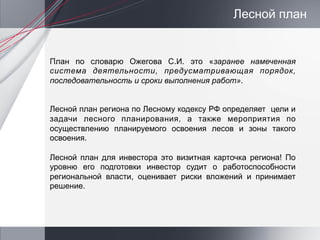Лесной план


План по словарю Ожегова С.И. это «заранее намеченная
система деятельности, предусматривающая порядок,
последовательность и сроки выполнения работ».


Лесной план региона по Лесному кодексу РФ определяет цели и
задачи лесного планирования, а также мероприятия по
осуществлению планируемого освоения лесов и зоны такого
освоения.

Лесной план для инвестора это визитная карточка региона! По
уровню его подготовки инвестор судит о работоспособности
региональной власти, оценивает риски вложений и принимает
решение.
 