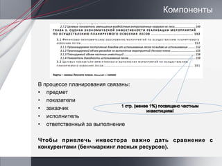 Компоненты




В процессе планирования связаны:
•  предмет
•  показатели
•  заказчик
•  исполнитель
•  ответственный за выполнение

Чтобы привлечь инвестора важно дать сравнение с
конкурентами (бенчмаркинг лесных ресурсов).
 