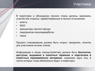 Участники


В подготовке и обсуждении лесного плана должны принимать
участие все стороны, задействованные в лесных отношениях:
•  власть
•  NGO
•  арендаторы лесного фонда
•  предприятия лесопереработки
•  наука

Процесс планирования должен быть открыт, прозрачен, понятен
для участников на всех этапах.

Информация о лесах (лесоустройство) должна быть бесплатна,
доступна, выражена в понятных терминах и подсчитана в
известных (проверяемых) методиках, широкому кругу лиц, в
числе которых тогда обязательно будут и инвесторы.
 