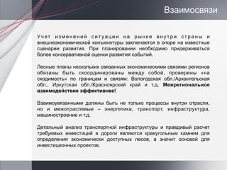 Взаимосвязи

Учет изменений сит уации на рынк е внутри страны и
внешнеэкономической конъюнктуры заключается в опоре на известные
сценарии развития. При планировании необходимо придерживаться
более консервативной оценки развития событий.

Лесные планы нескольких связанных экономическими связями регионов
обязаны быть скоординированы между собой, проверены «на
сходимость» по границам и связям: Вологодская обл./Архангельская
обл., Иркутская обл./Красноярский край и т.д. Межрегиональное
взаимодействие эффективнее!

Взаимоувязанными должны быть не только процессы внутри отрасли,
но и межотраслевые – энергетика, транспорт, инфраструктура,
машиностроение и т.д.

Детальный анализ транспортной инфраструктуры и правдивый расчет
требуемых инвестиций в дороги являются краеугольным камнем для
определения экономически доступных лесов, а значит основой для
инвестиционных проектов.
 
