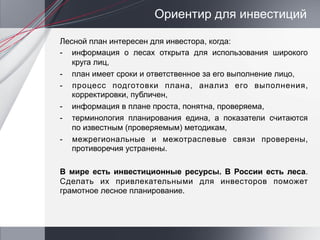 Ориентир для инвестиций

Лесной план интересен для инвестора, когда:
-  информация о лесах открыта для использования широкого
   круга лиц,
-  план имеет сроки и ответственное за его выполнение лицо,
-  процесс подготовки плана, анализ его выполнения,
   корректировки, публичен,
-  информация в плане проста, понятна, проверяема,
-  терминология планирования едина, а показатели считаются
   по известным (проверяемым) методикам,
-  межрегиональные и межотраслевые связи проверены,
   противоречия устранены.

В мире есть инвестиционные ресурсы. В России есть леса.
Сделать их привлекательными для инвесторов поможет
грамотное лесное планирование.
 