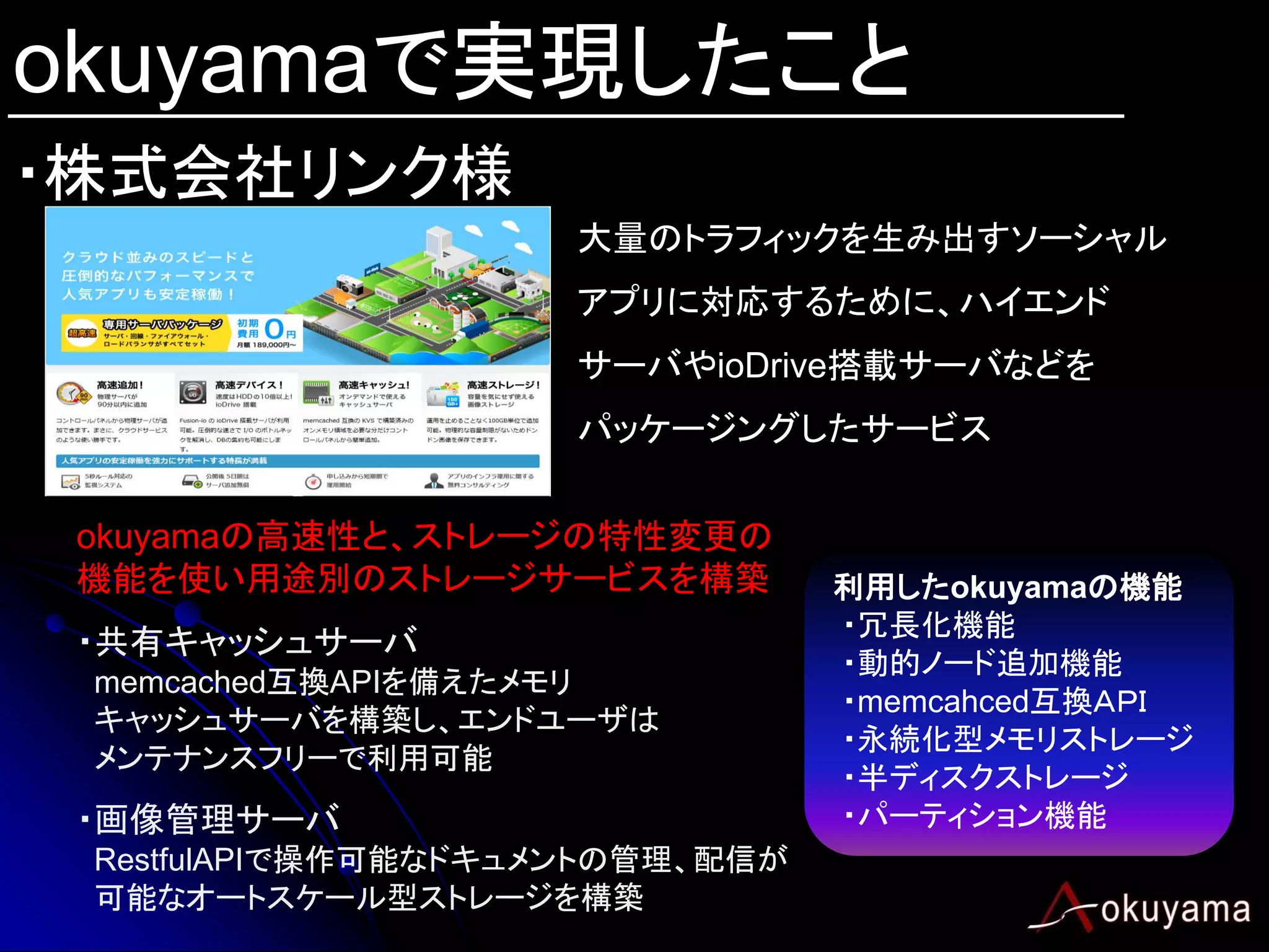 okuyamaで実現したこと
・株式会社リンク様
                     大量のトラフィックを生み出すソーシャル
                     アプリに対応するために、ハイエンド
                     サーバやioDrive搭載サーバなどを
                     パッケージングしたサービス


 okuyamaの高速性と、ストレージの特性変更の
 機能を使い用途別のストレージサービスを構築           利用したokuyamaの機能
                                 ・冗長化機能
 ・共有キャッシュサーバ
                                 ・動的ノード追加機能
 memcached互換APIを備えたメモリ
                                 ・memcahced互換ＡＰＩ
 キャッシュサーバを構築し、エンドユーザは
                                 ・永続化型メモリストレージ
 メンテナンスフリーで利用可能
                                 ・半ディスクストレージ
 ・画像管理サーバ                        ・パーティション機能
 RestfulAPIで操作可能なドキュメントの管理、配信が
 可能なオートスケール型ストレージを構築
 