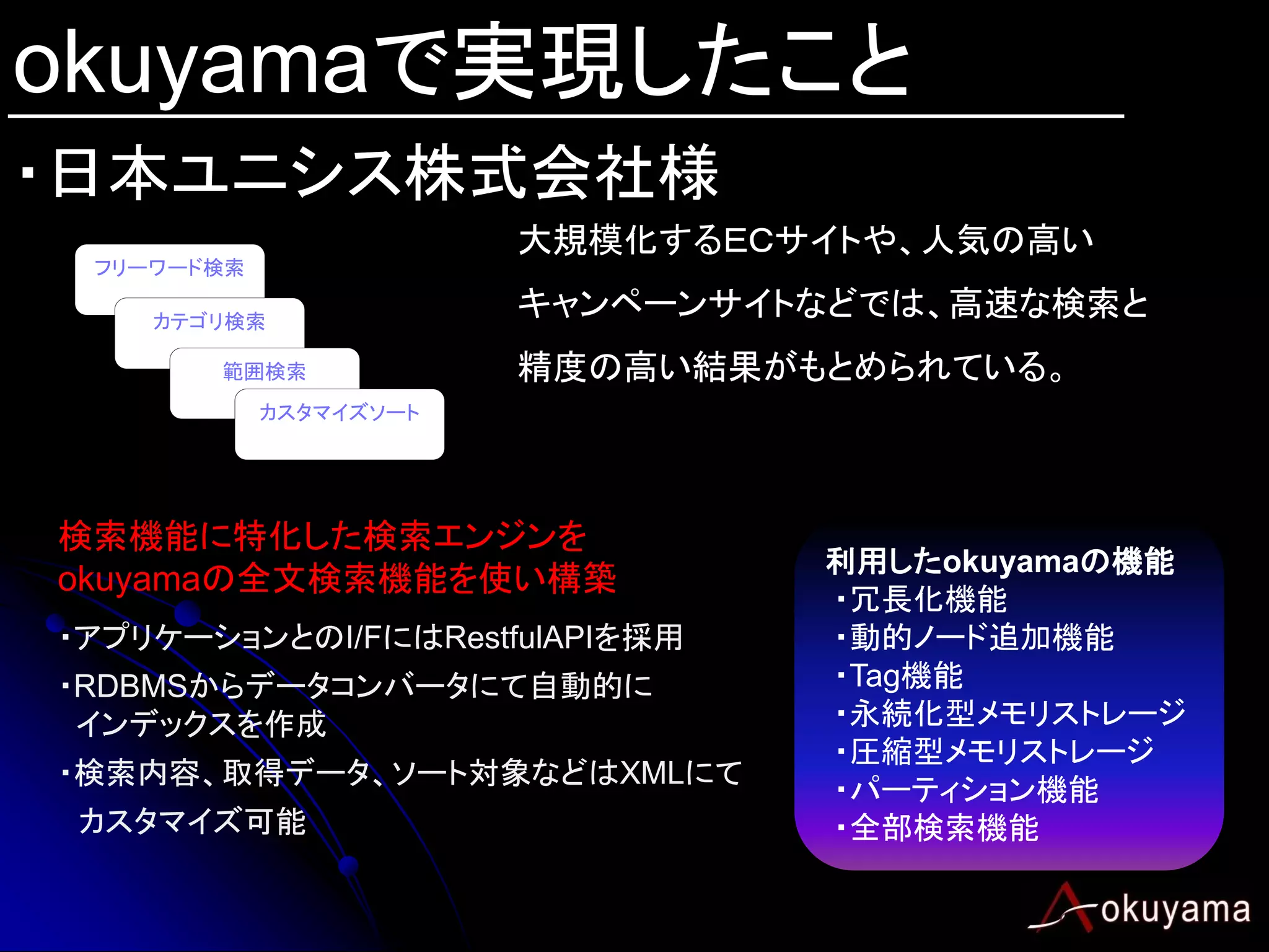 okuyamaで実現したこと
・日本ユニシス株式会社様
                        大規模化するＥＣサイトや、人気の高い
 フリーワード検索

    カテゴリ検索
                        キャンペーンサイトなどでは、高速な検索と
       範囲検索             精度の高い結果がもとめられている。
            カスタマイズソート




検索機能に特化した検索エンジンを
                                 利用したokuyamaの機能
okuyamaの全文検索機能を使い構築
                                 ・冗長化機能
・アプリケーションとのI/FにはRestfulAPIを採用    ・動的ノード追加機能
・RDBMSからデータコンバータにて自動的に           ・Tag機能
 インデックスを作成                       ・永続化型メモリストレージ
                                 ・圧縮型メモリストレージ
・検索内容、取得データ、ソート対象などはXMLにて
                                 ・パーティション機能
 カスタマイズ可能                        ・全部検索機能
 