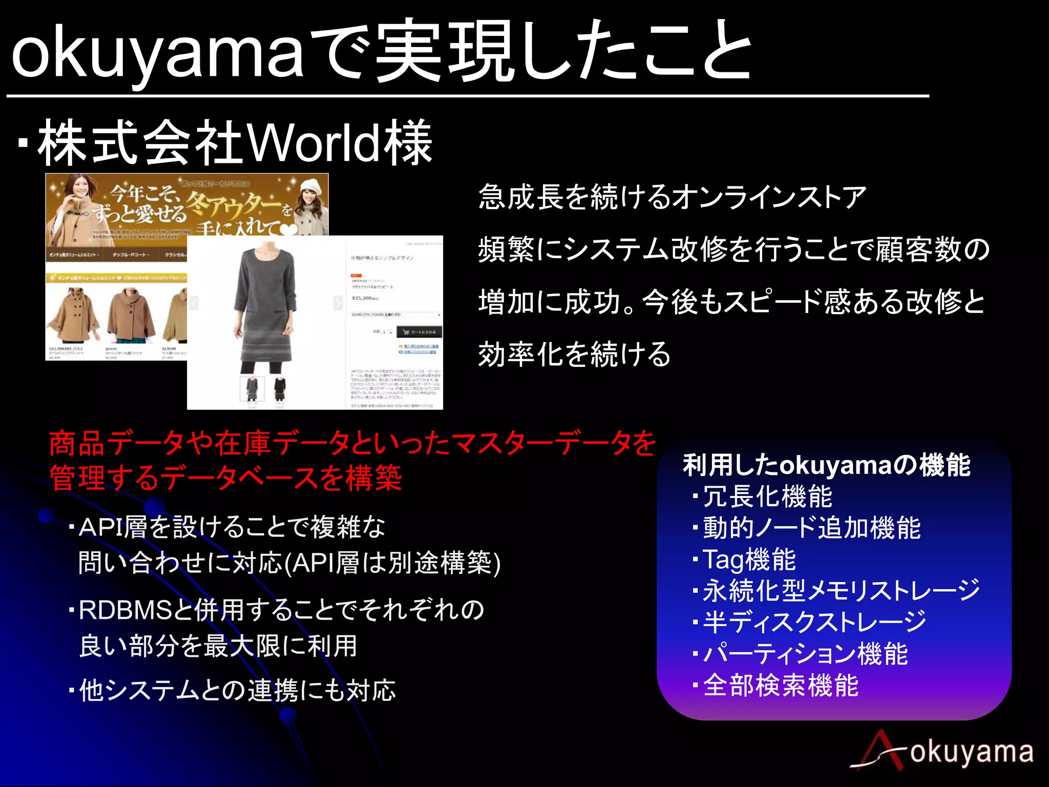 okuyamaで実現したこと
・株式会社World様
                   急成長を続けるオンラインストア
                   頻繁にシステム改修を行うことで顧客数の
                   増加に成功。今後もスピード感ある改修と
                   効率化を続ける


商品データや在庫データといったマスターデータを
                        利用したokuyamaの機能
管理するデータベースを構築
                             ・冗長化機能
 ・ＡＰＩ層を設けることで複雑な             ・動的ノード追加機能
  問い合わせに対応(API層は別途構築)        ・Tag機能
                             ・永続化型メモリストレージ
 ・RDBMSと併用することでそれぞれの         ・半ディスクストレージ
  良い部分を最大限に利用                ・パーティション機能
 ・他システムとの連携にも対応              ・全部検索機能
 
