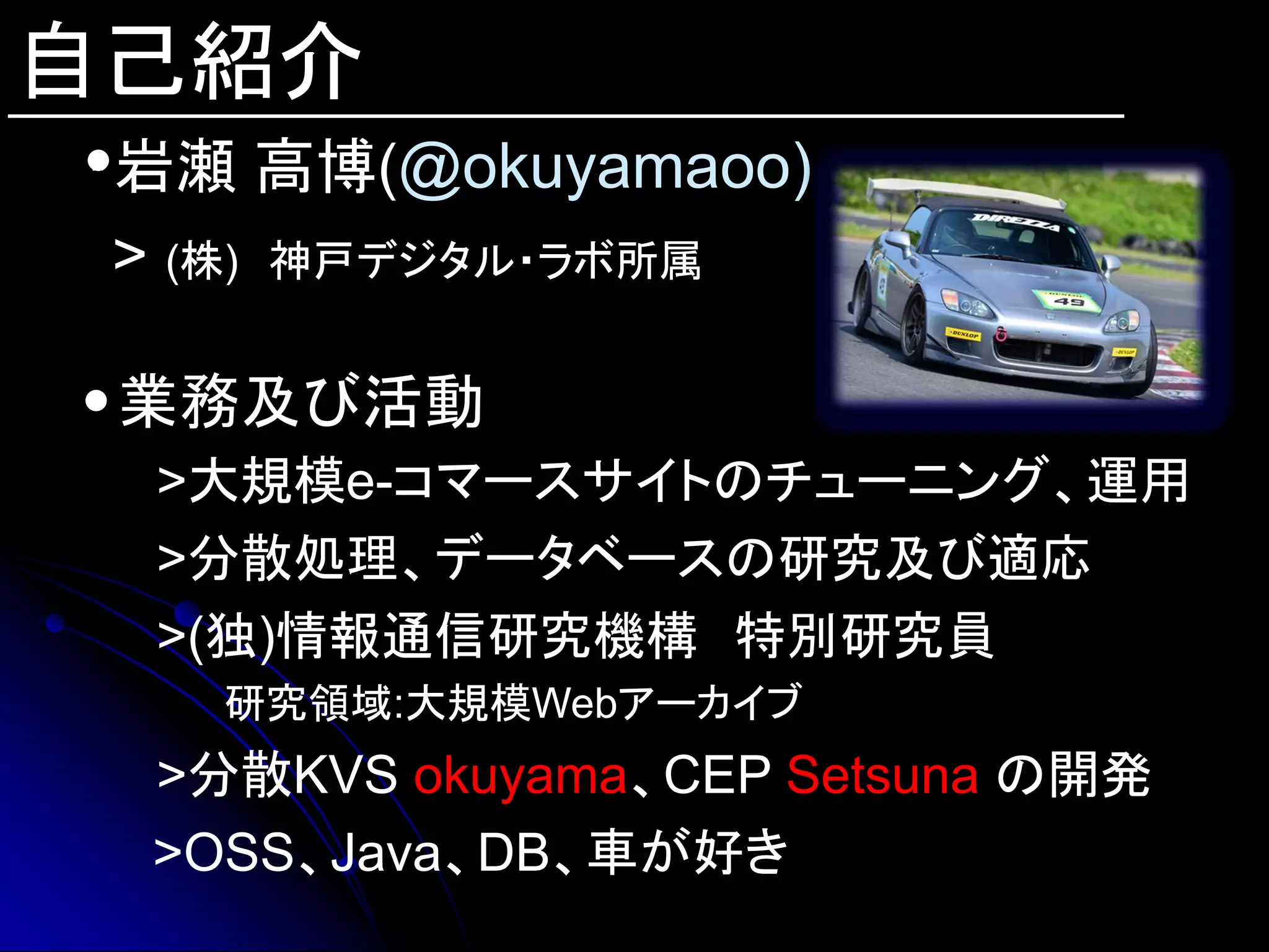 自己紹介
・岩瀬 高博(@okuyamaoo)
 > (株) 神戸デジタル・ラボ所属

 業務及び活動
 >大規模e-コマースサイトのチューニング、運用
 >分散処理、データベースの研究及び適応
 >(独)情報通信研究機構 特別研究員
   研究領域:大規模Webアーカイブ
 >分散KVS okuyama、CEP Setsuna の開発
 >OSS、Java、DB、車が好き
 