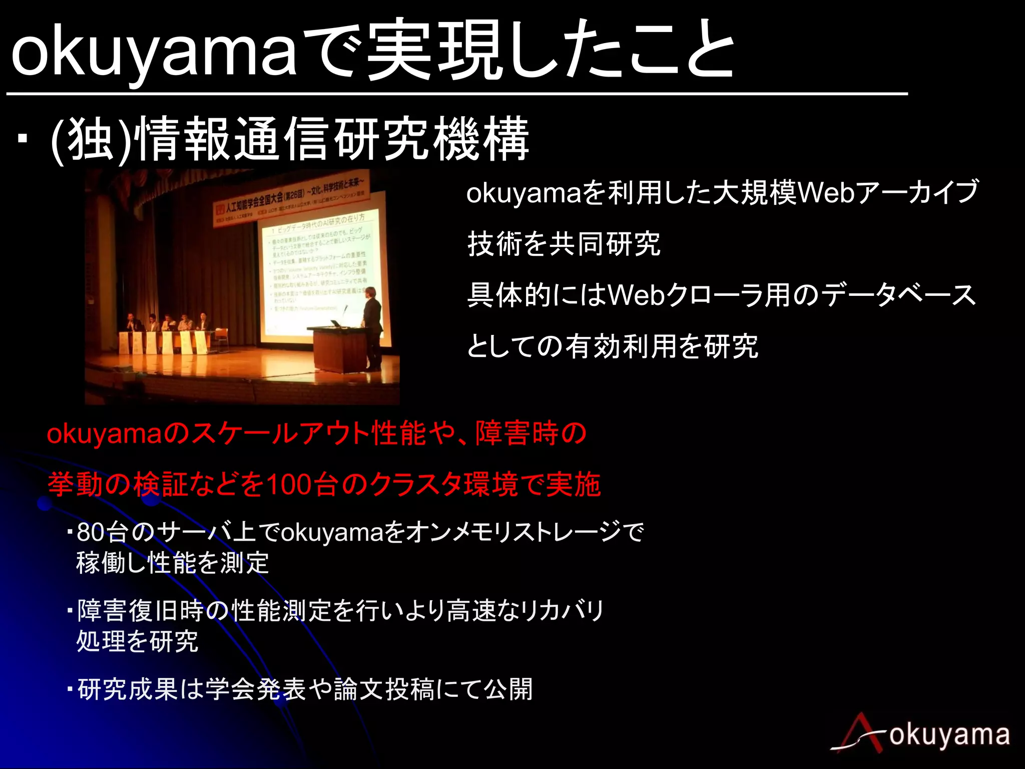 okuyamaで実現したこと
・ (独)情報通信研究機構
                     okuyamaを利用した大規模Webアーカイブ
                     技術を共同研究
                     具体的にはWebクローラ用のデータベース
                     としての有効利用を研究


okuyamaのスケールアウト性能や、障害時の
挙動の検証などを100台のクラスタ環境で実施
 ・80台のサーバ上でokuyamaをオンメモリストレージで
  稼働し性能を測定
 ・障害復旧時の性能測定を行いより高速なリカバリ
  処理を研究
 ・研究成果は学会発表や論文投稿にて公開
 