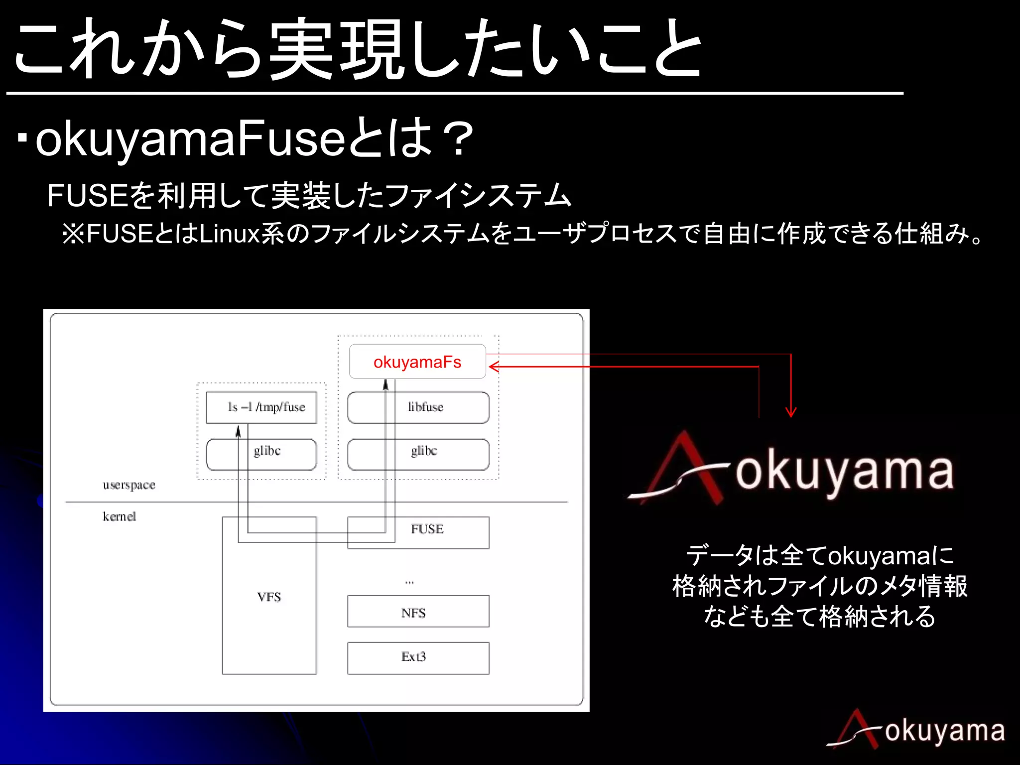 これから実現したいこと
・okuyamaFuseとは？
 FUSEを利用して実装したファイシステム
 ※FUSEとはLinux系のファイルシステムをユーザプロセスで自由に作成できる仕組み。



               okuyamaFs




                              データは全てokuyamaに
                             格納されファイルのメタ情報
                               なども全て格納される
 