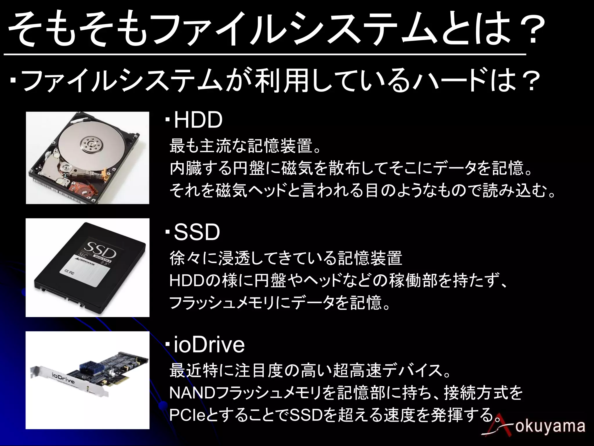そもそもファイルシステムとは？
・ファイルシステムが利用しているハードは？
      ・HDD
      最も主流な記憶装置。
      内臓する円盤に磁気を散布してそこにデータを記憶。
      それを磁気ヘッドと言われる目のようなもので読み込む。

      ・SSD
      徐々に浸透してきている記憶装置
      HDDの様に円盤やヘッドなどの稼働部を持たず、
      フラッシュメモリにデータを記憶。

      ・ioDrive
      最近特に注目度の高い超高速デバイス。
      NANDフラッシュメモリを記憶部に持ち、接続方式を
      PCIeとすることでSSDを超える速度を発揮する。
 