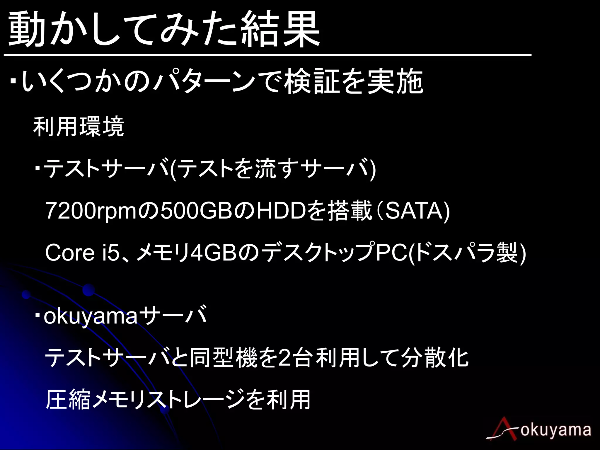 動かしてみた結果
・いくつかのパターンで検証を実施
利用環境
・テストサーバ(テストを流すサーバ)
 7200rpmの500GBのHDDを搭載（SATA)
 Core i5、メモリ4GBのデスクトップPC(ドスパラ製)

・okuyamaサーバ
 テストサーバと同型機を2台利用して分散化
 圧縮メモリストレージを利用
 