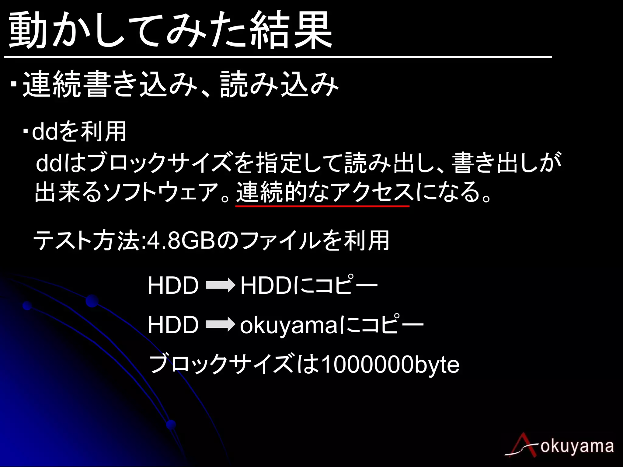 動かしてみた結果
・連続書き込み、読み込み
・ddを利用
 ddはブロックサイズを指定して読み出し、書き出しが
 出来るソフトウェア。連続的なアクセスになる。
テスト方法:4.8GBのファイルを利用
      HDD   HDDにコピー
      HDD   okuyamaにコピー
      ブロックサイズは1000000byte
 