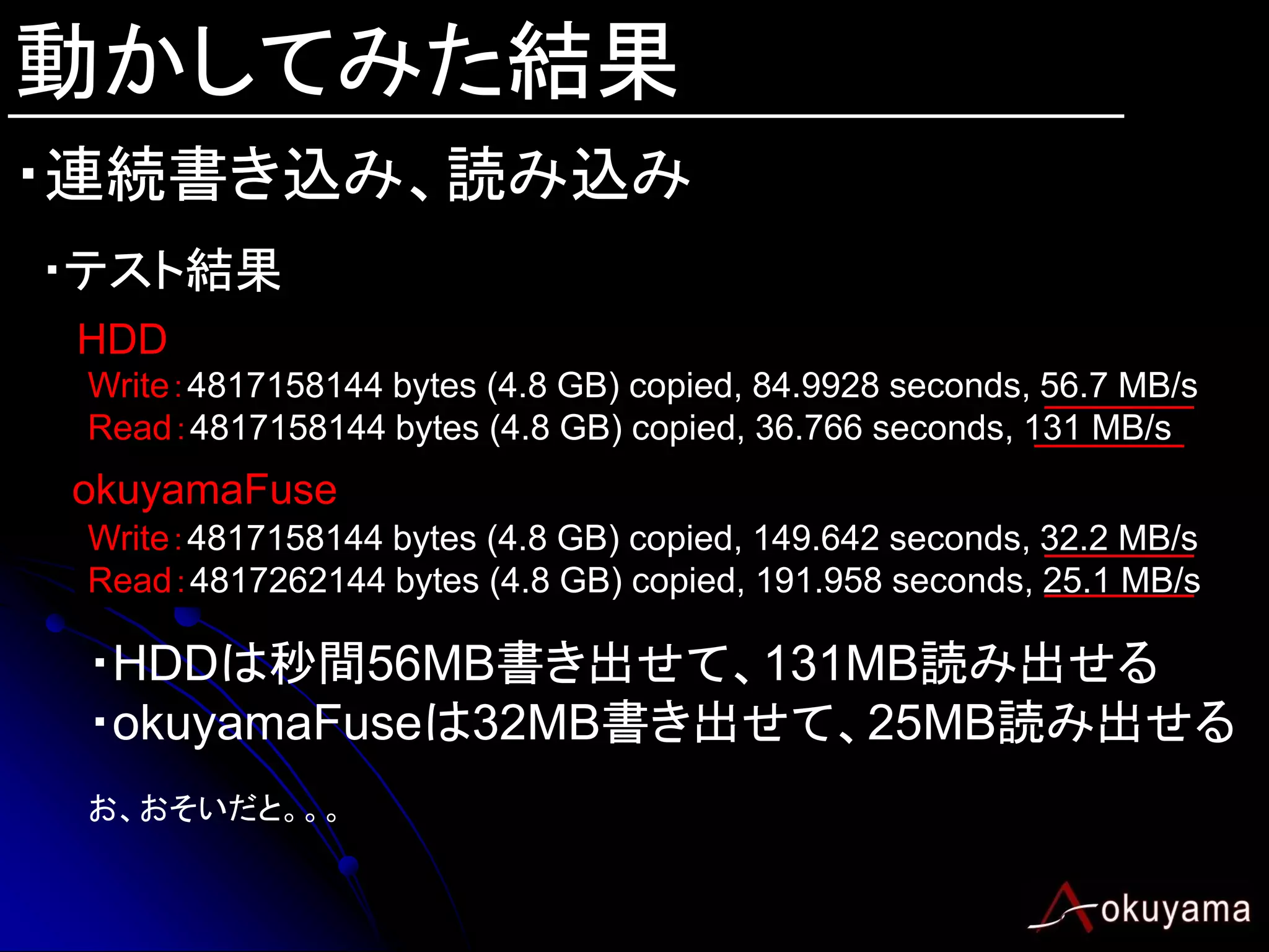 動かしてみた結果
・連続書き込み、読み込み
・テスト結果
 HDD
 Write：4817158144 bytes (4.8 GB) copied, 84.9928 seconds, 56.7 MB/s
 Read：4817158144 bytes (4.8 GB) copied, 36.766 seconds, 131 MB/s
 okuyamaFuse
 Write：4817158144 bytes (4.8 GB) copied, 149.642 seconds, 32.2 MB/s
 Read：4817262144 bytes (4.8 GB) copied, 191.958 seconds, 25.1 MB/s

 ・HDDは秒間56MB書き出せて、131MB読み出せる
 ・okuyamaFuseは32MB書き出せて、25MB読み出せる
 お、おそいだと。。。
 