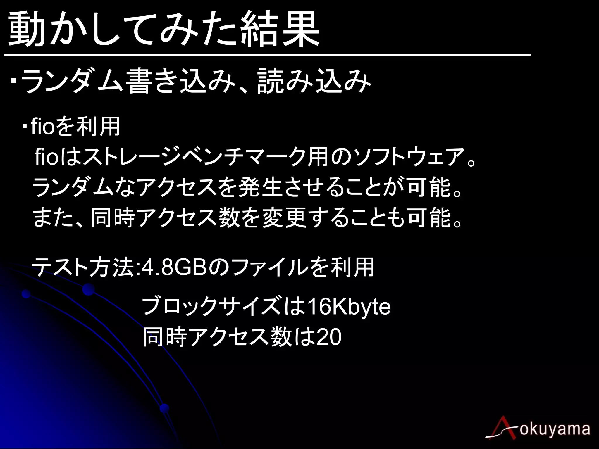 動かしてみた結果
・ランダム書き込み、読み込み
・fioを利用
  fioはストレージベンチマーク用のソフトウェア。
 ランダムなアクセスを発生させることが可能。
 また、同時アクセス数を変更することも可能。

テスト方法:4.8GBのファイルを利用
      ブロックサイズは16Kbyte
      同時アクセス数は20
 