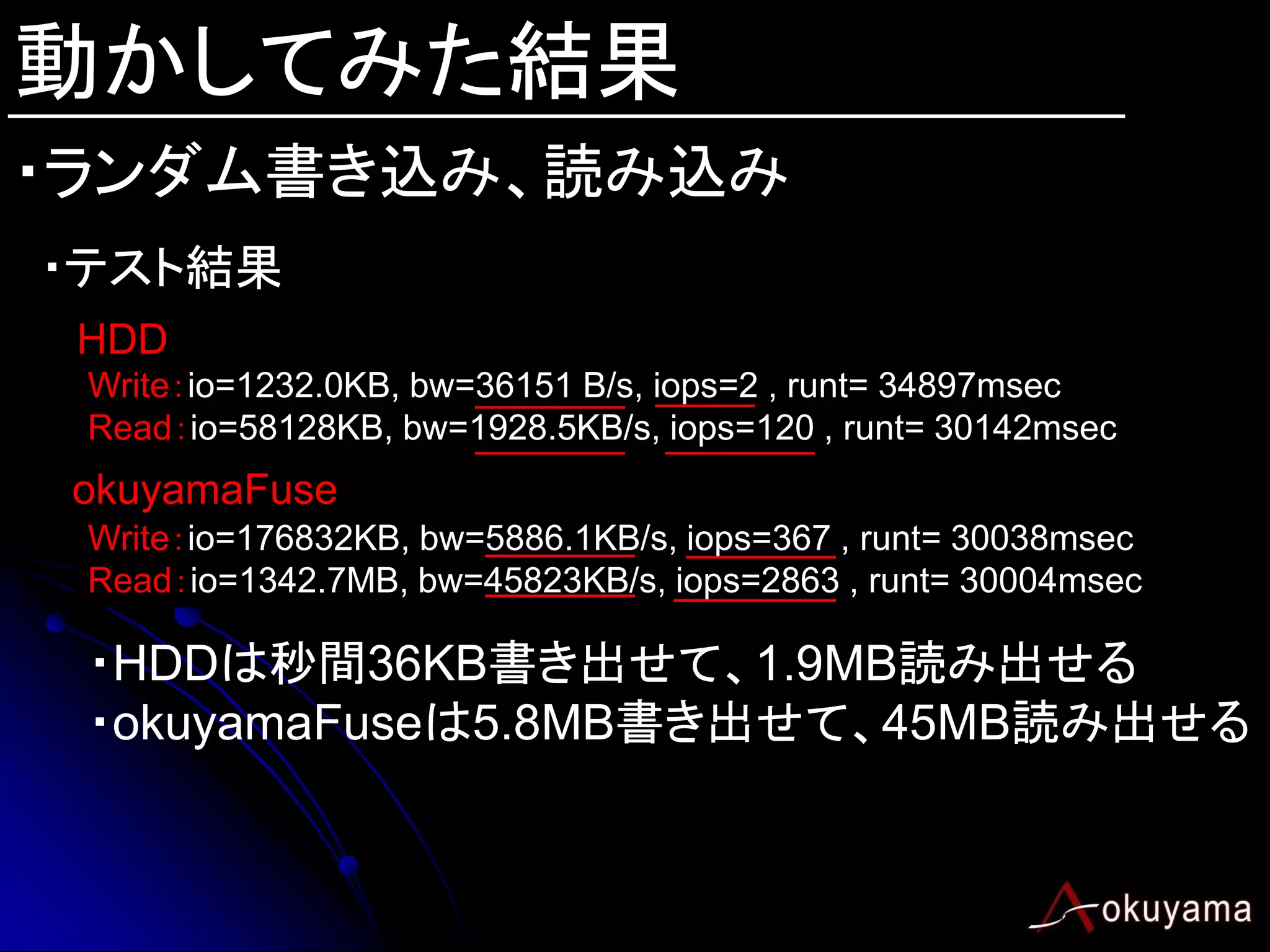 動かしてみた結果
・ランダム書き込み、読み込み
・テスト結果
 HDD
 Write：io=1232.0KB, bw=36151 B/s, iops=2 , runt= 34897msec
 Read：io=58128KB, bw=1928.5KB/s, iops=120 , runt= 30142msec
 okuyamaFuse
 Write：io=176832KB, bw=5886.1KB/s, iops=367 , runt= 30038msec
 Read：io=1342.7MB, bw=45823KB/s, iops=2863 , runt= 30004msec

 ・HDDは秒間36KB書き出せて、1.9MB読み出せる
 ・okuyamaFuseは5.8MB書き出せて、45MB読み出せる
 