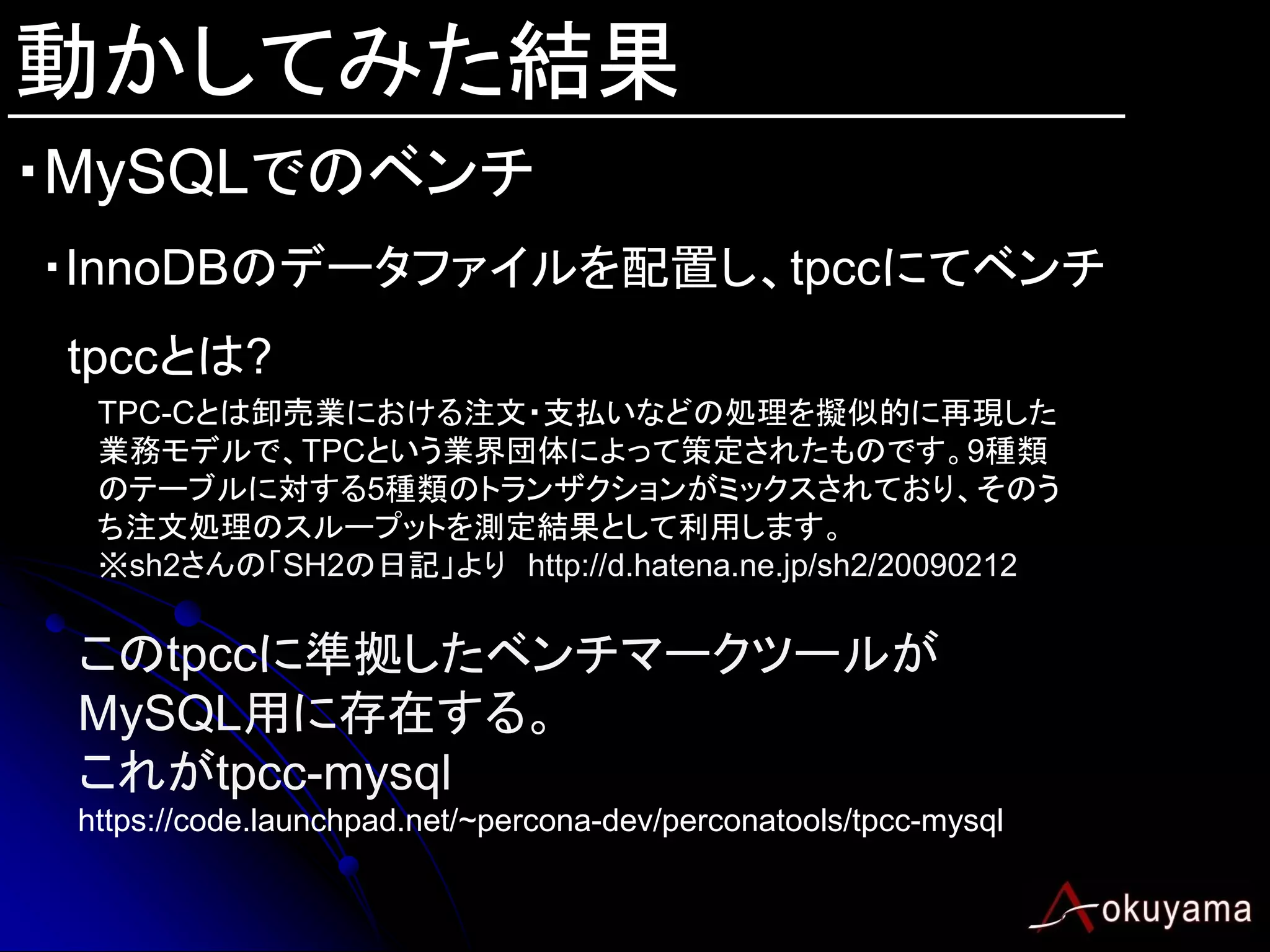 動かしてみた結果
・MySQLでのベンチ
・InnoDBのデータファイルを配置し、tpccにてベンチ
 tpccとは?
  TPC-Cとは卸売業における注文・支払いなどの処理を擬似的に再現した
  業務モデルで、TPCという業界団体によって策定されたものです。9種類
  のテーブルに対する5種類のトランザクションがミックスされており、そのう
  ち注文処理のスループットを測定結果として利用します。
  ※sh2さんの「SH2の日記」より http://d.hatena.ne.jp/sh2/20090212

 このtpccに準拠したベンチマークツールが
 MySQL用に存在する。
 これがtpcc-mysql
 https://code.launchpad.net/~percona-dev/perconatools/tpcc-mysql
 