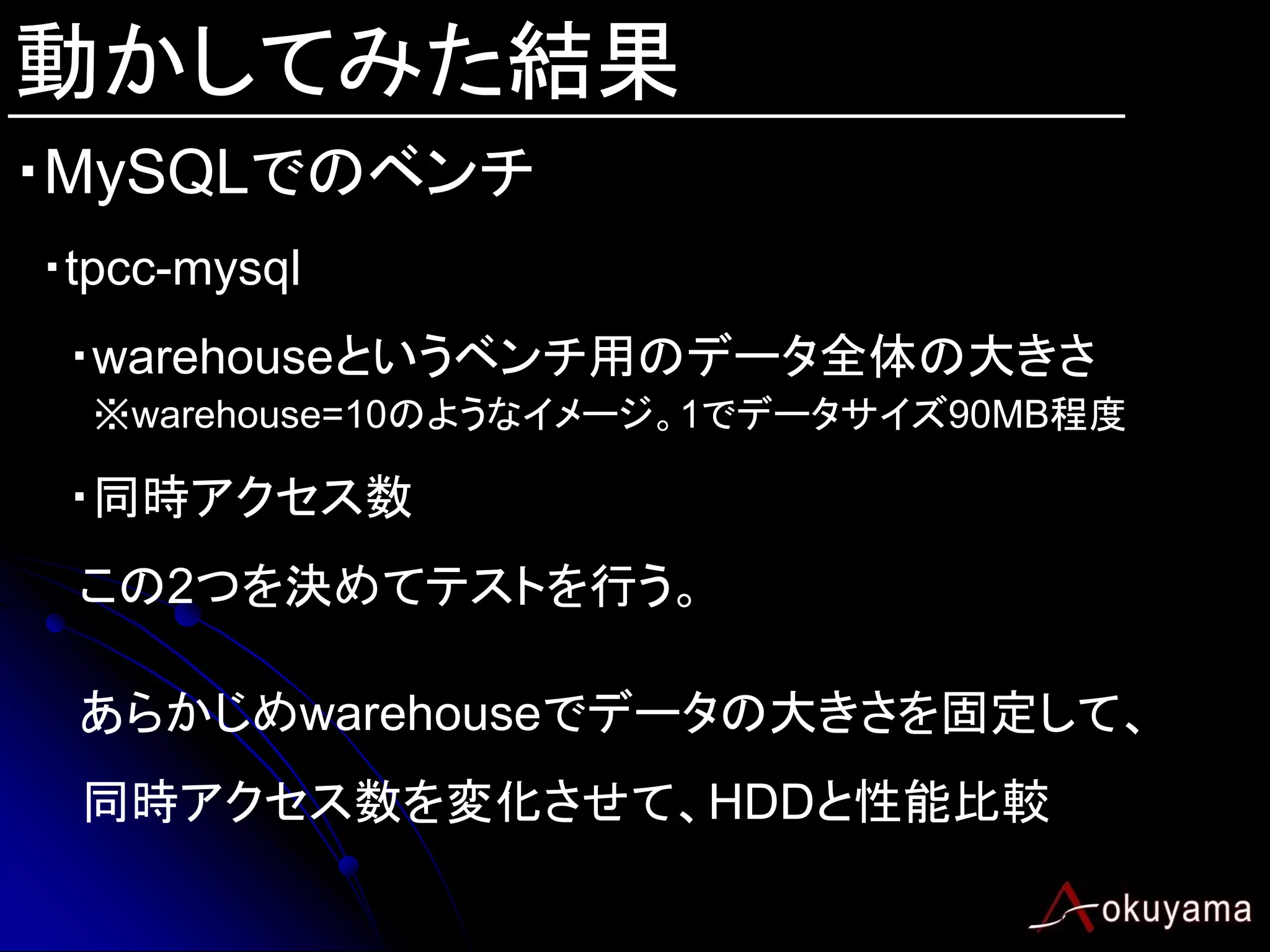 動かしてみた結果
・MySQLでのベンチ
・tpcc-mysql
 ・warehouseというベンチ用のデータ全体の大きさ
  ※warehouse=10のようなイメージ。1でデータサイズ90MB程度

 ・同時アクセス数
 この2つを決めてテストを行う。

 あらかじめwarehouseでデータの大きさを固定して、
 同時アクセス数を変化させて、HDDと性能比較
 