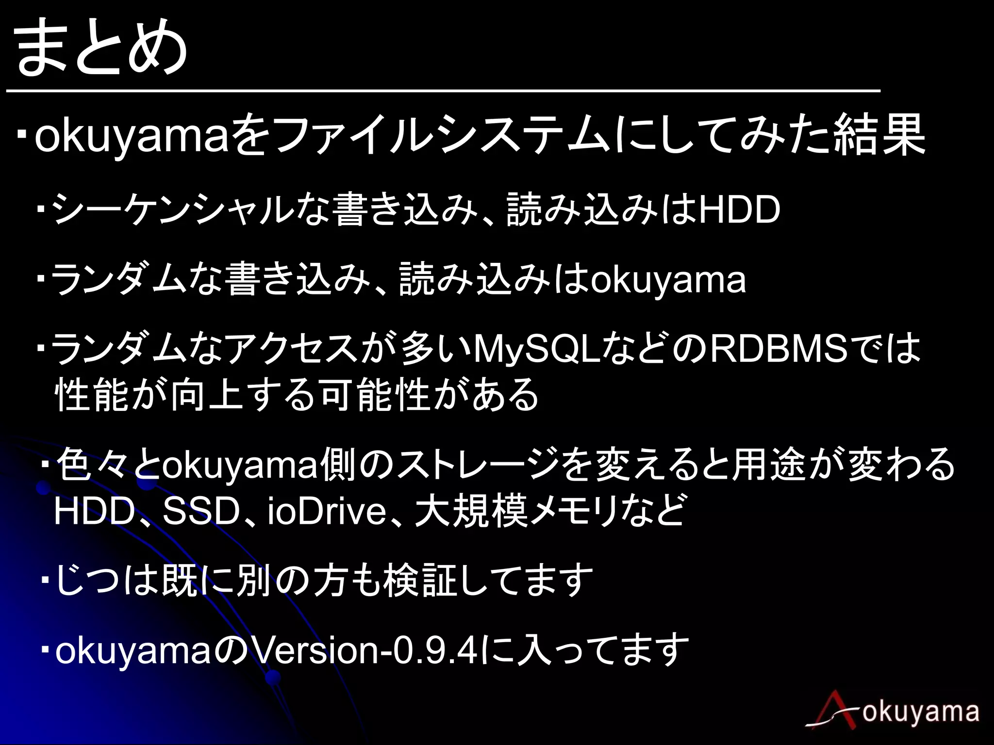 まとめ
・okuyamaをファイルシステムにしてみた結果
・シーケンシャルな書き込み、読み込みはHDD
・ランダムな書き込み、読み込みはokuyama
・ランダムなアクセスが多いMｙSQLなどのRDBMSでは
 性能が向上する可能性がある
・色々とokuyama側のストレージを変えると用途が変わる
 HDD、SSD、ioDrive、大規模メモリなど
・じつは既に別の方も検証してます
・okuyamaのVersion-0.9.4に入ってます
 
