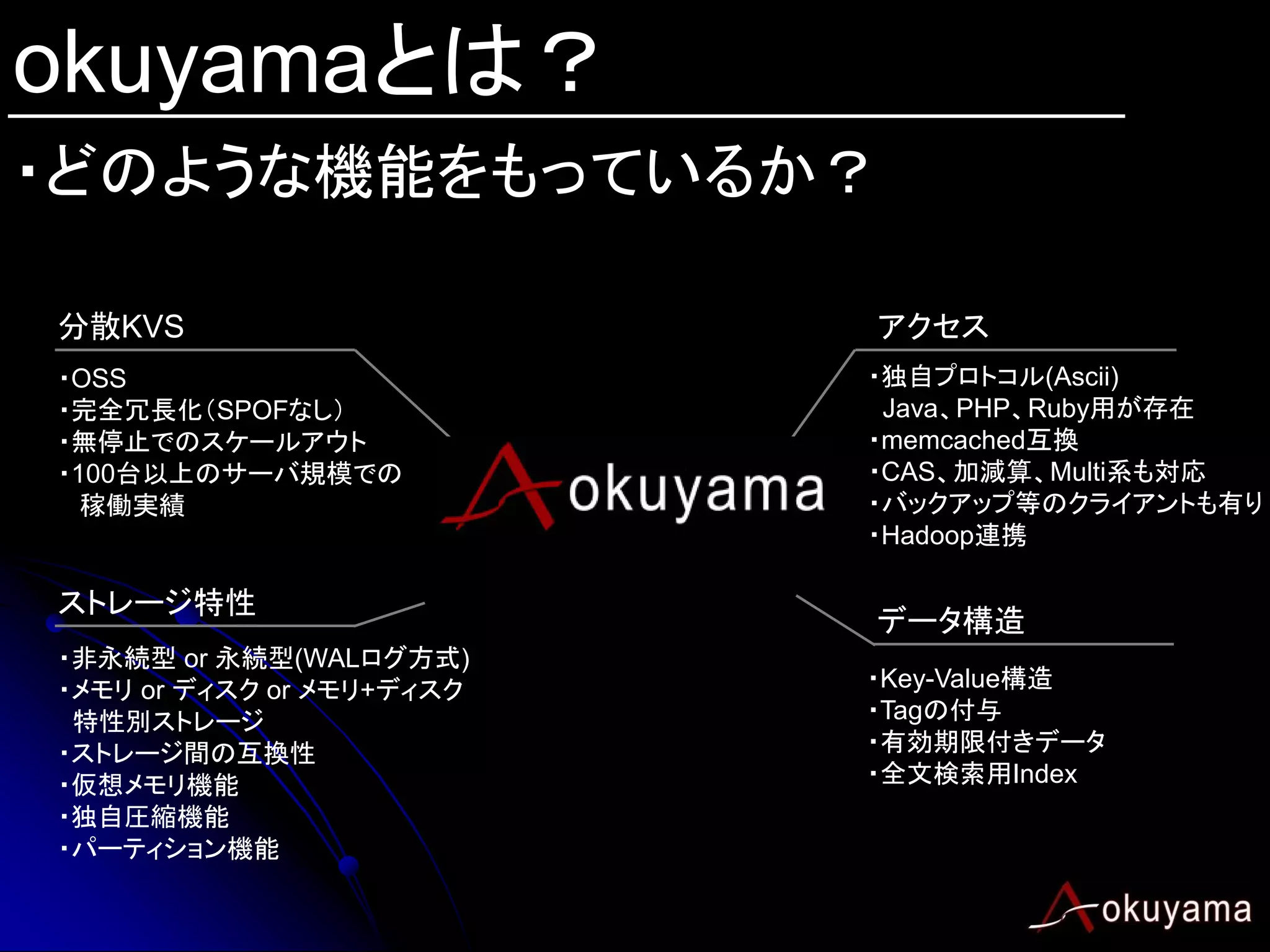 okuyamaとは？
・どのような機能をもっているか？

分散KVS                      アクセス
・OSS                       ・独自プロトコル(Ascii)
・完全冗長化（SPOFなし）              Java、PHP、Ruby用が存在
・無停止でのスケールアウト              ・memcached互換
・100台以上のサーバ規模での            ・CAS、加減算、Multi系も対応
  稼働実績                     ・バックアップ等のクライアントも有り
                           ・Hadoop連携

ストレージ特性
                           データ構造
・非永続型 or 永続型(WALログ方式)
・メモリ or ディスク or メモリ+ディスク   ・Key-Value構造
 特性別ストレージ                  ・Tagの付与
・ストレージ間の互換性                ・有効期限付きデータ
・仮想メモリ機能                   ・全文検索用Index
・独自圧縮機能
・パーティション機能
 