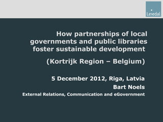 How partnerships of local
   governments and public libraries
    foster sustainable development
         (Kortrijk Region – Belgium)

           5 December 2012, Riga, Latvia
                                    Bart Noels
External Relations, Communication and eGovernment
 