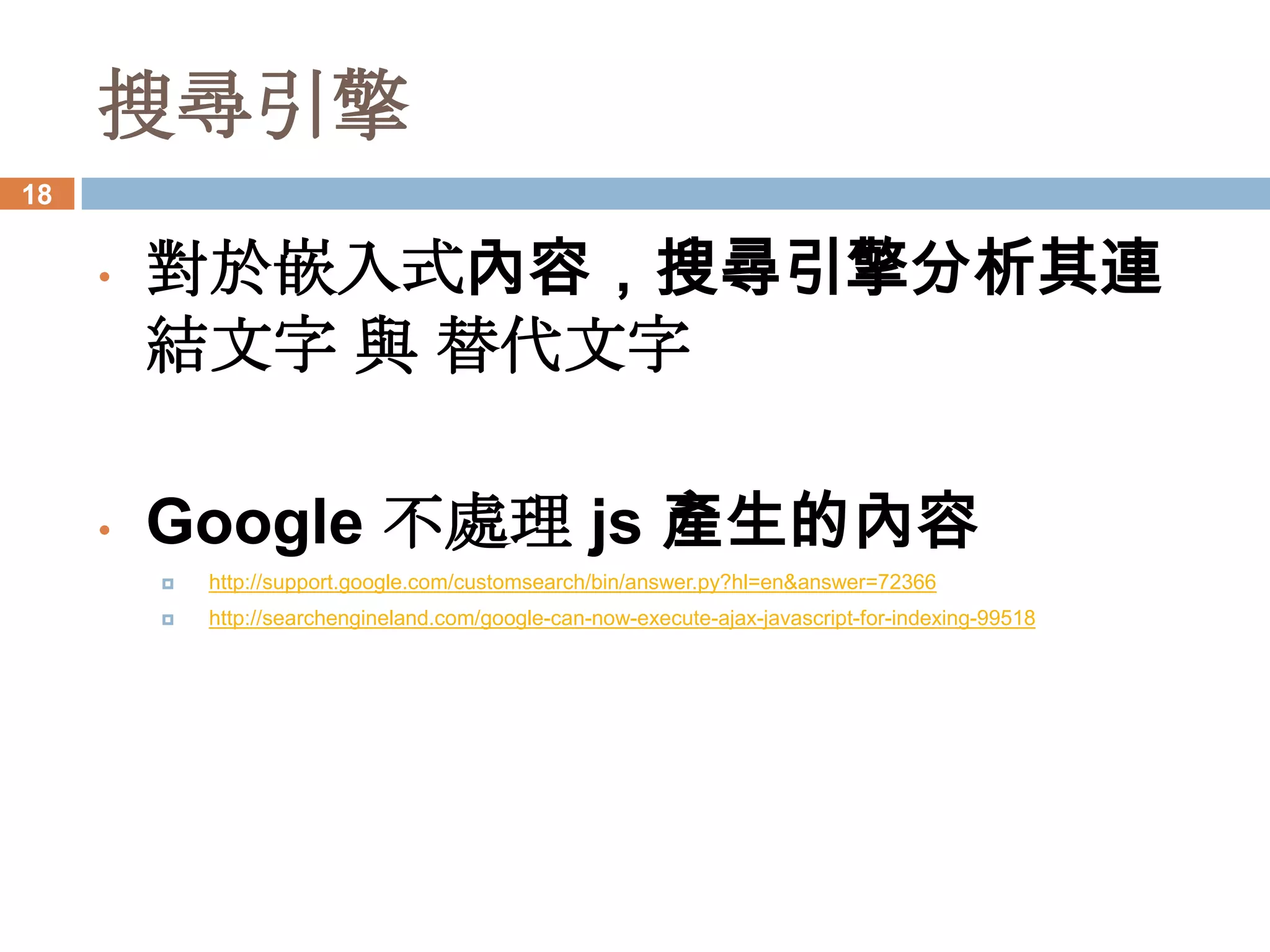 搜尋引擎
18


     •   對於嵌入式內容，搜尋引擎分析其連
         結文字 與 替代文字

     •   Google 不處理 js 產生的內容
            http://support.google.com/customsearch/bin/answer.py?hl=en&answer=72366
            http://searchengineland.com/google-can-now-execute-ajax-javascript-for-indexing-99518
 