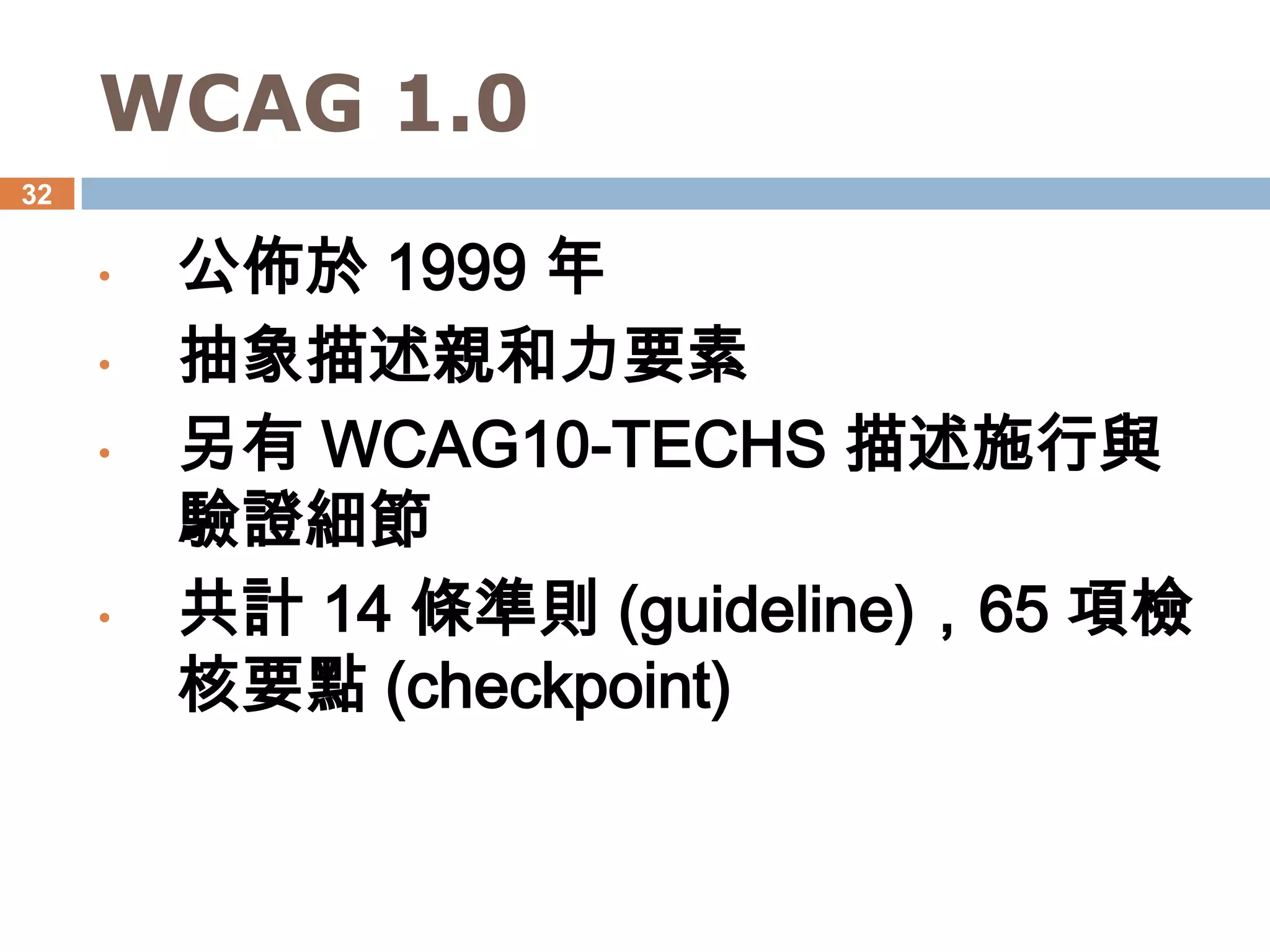 WCAG 1.0
32


     •   公佈於 1999 年
     •   抽象描述親和力要素
     •   另有 WCAG10-TECHS 描述施行與
         驗證細節
     •   共計 14 條準則 (guideline)，65 項檢
         核要點 (checkpoint)
 