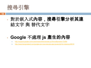 搜尋引擎
18


     •   對於嵌入式內容，搜尋引擎分析其連
         結文字 與 替代文字

     •   Google 不處理 js 產生的內容
            http://support.google.com/customsearch/bin/answer.py?hl=en&answer=72366
            http://searchengineland.com/google-can-now-execute-ajax-javascript-for-indexing-99518
 