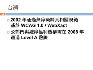 台灣
34


      2002 年通過無障礙網頁相關規範
       基於 WCAG 1.0 / WebXact
      公部門與殘障福利機構需在 2008 年
       通過 Level A 驗證
 