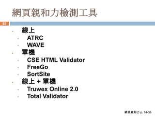 網頁親和力檢測工具
59

     •       線上
         •    ATRC
         •    WAVE
     •       單機
         •    CSE HTML Validator
         •    FreeGo
         •    SortSite
     •       線上 + 單機
         •    Truwex Online 2.0
         •    Total Validator

                                   網頁親和力 p. 14-36
 