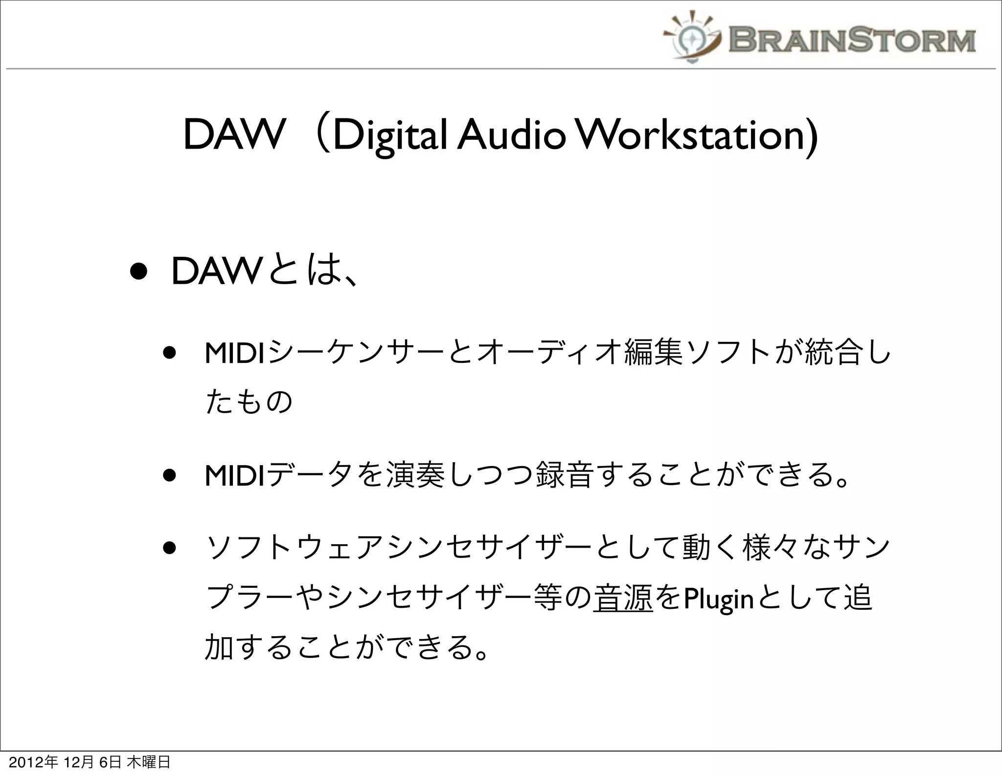 DAW（Digital Audio Workstation)


           • DAWとは、
              •     MIDIシーケンサーとオーディオ編集ソフトが統合し
                    たもの

              •     MIDIデータを演奏しつつ録音することができる。

              •     ソフトウェアシンセサイザーとして動く様々なサン
                    プラーやシンセサイザー等の音源をPluginとして追
                    加することができる。


2012年 12月 6日 木曜日
 