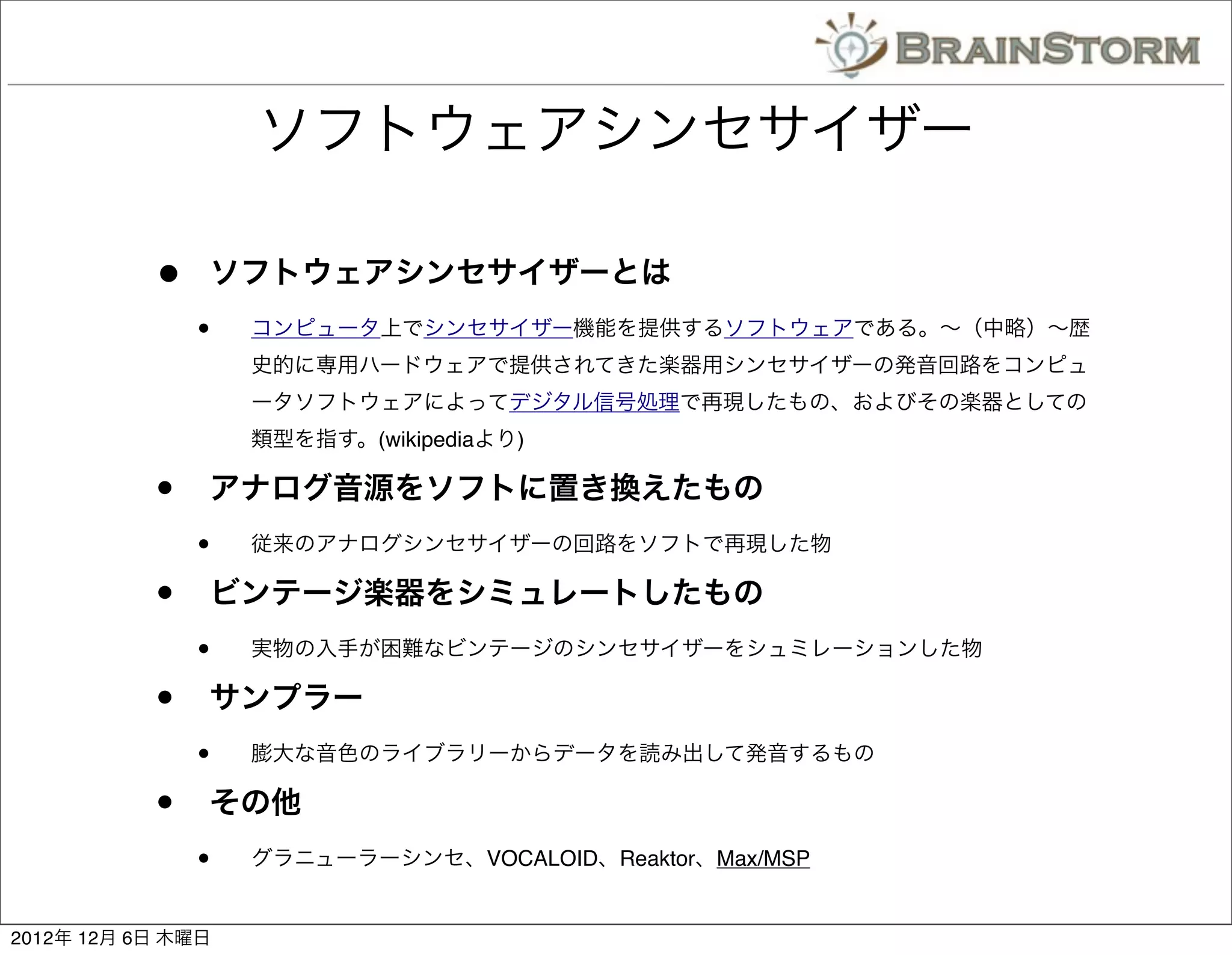 ソフトウェアシンセサイザー

           •   ソフトウェアシンセサイザーとは
               •   コンピュータ上でシンセサイザー機能を提供するソフトウェアである。∼（中略）∼歴
                   史的に専用ハードウェアで提供されてきた楽器用シンセサイザーの発音回路をコンピュ
                   ータソフトウェアによってデジタル信号処理で再現したもの、およびその楽器としての
                   類型を指す。(wikipediaより)

           •   アナログ音源をソフトに置き換えたもの
               •   従来のアナログシンセサイザーの回路をソフトで再現した物

           •   ビンテージ楽器をシミュレートしたもの
               •   実物の入手が困難なビンテージのシンセサイザーをシュミレーションした物

           •   サンプラー
               •   膨大な音色のライブラリーからデータを読み出して発音するもの

           •   その他
               •   グラニューラーシンセ、VOCALOID、Reaktor、Max/MSP


2012年 12月 6日 木曜日
 
