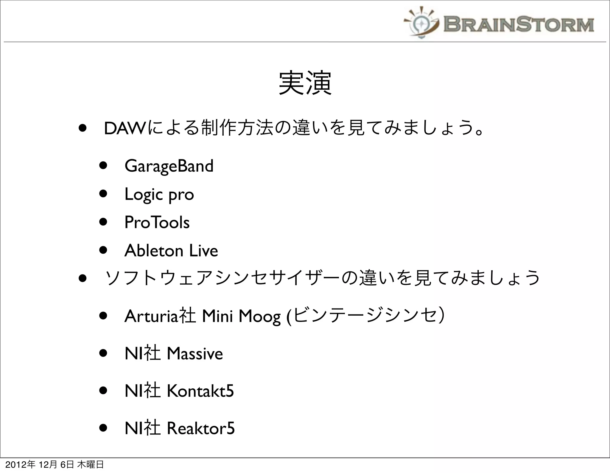 実演
           •   DAWによる制作方法の違いを見てみましょう。

               •   GarageBand
               •   Logic pro
               •   ProTools
               •   Ableton Live
           •   ソフトウェアシンセサイザーの違いを見てみましょう

               •   Arturia社 Mini Moog (ビンテージシンセ）

               •   NI社 Massive

               •   NI社 Kontakt5

               •   NI社 Reaktor5
2012年 12月 6日 木曜日
 