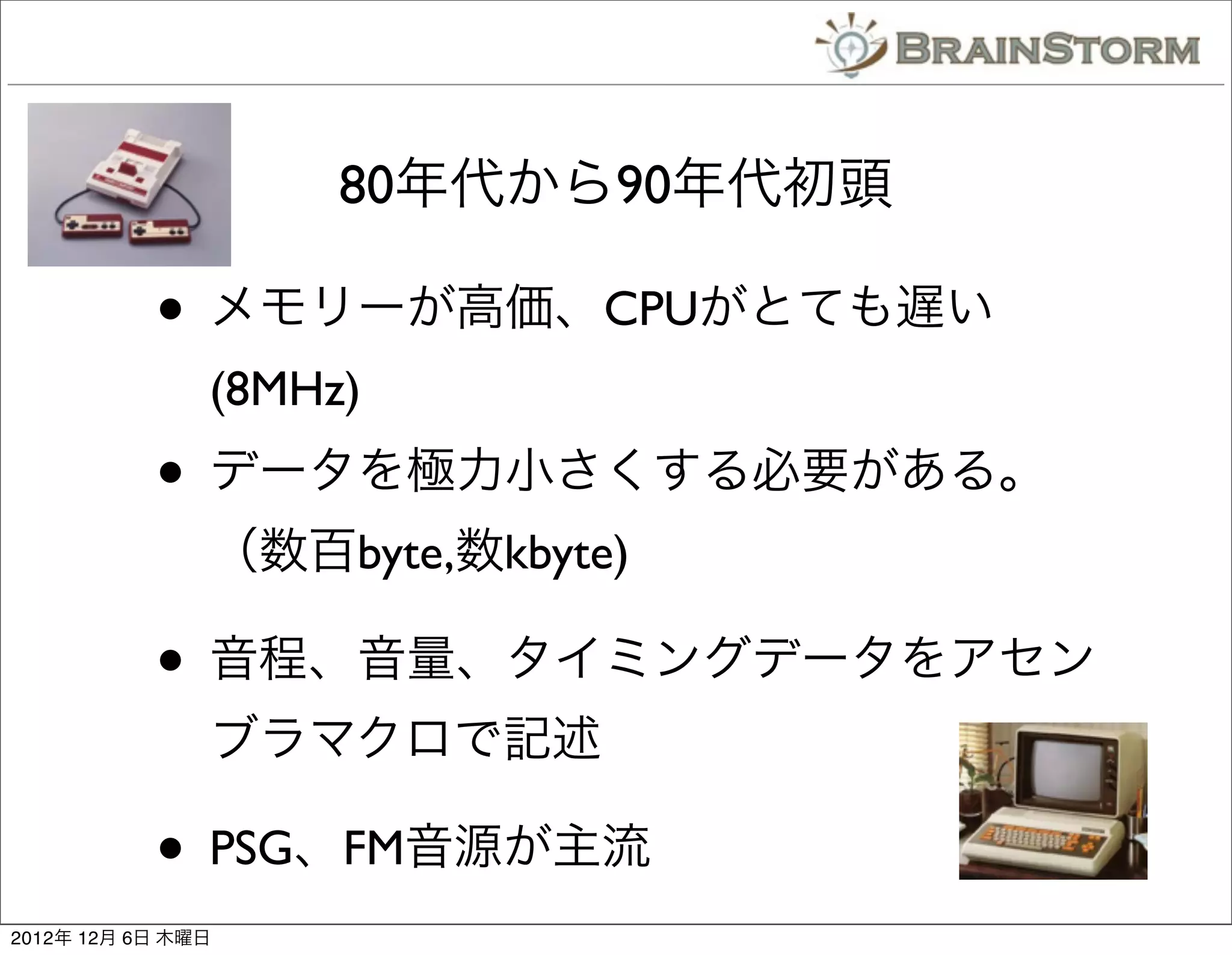 80年代から90年代初頭

           • メモリーが高価、CPUがとても遅い
               (8MHz)
           • データを極力小さくする必要がある。
               （数百byte,数kbyte)

           • 音程、音量、タイミングデータをアセン
               ブラマクロで記述

           • PSG、FM音源が主流
2012年 12月 6日 木曜日
 