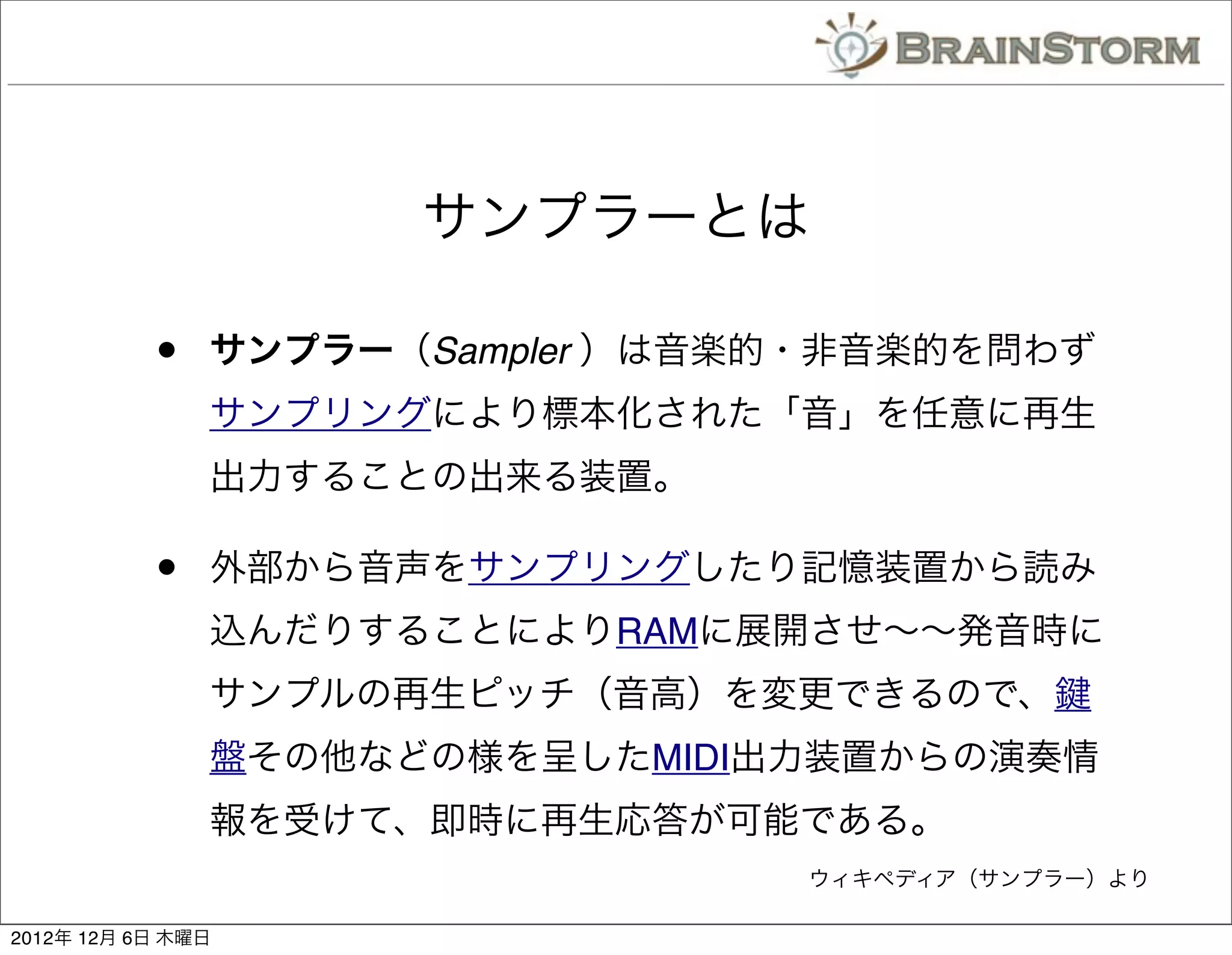 サンプラーとは

           •   サンプラー（Sampler ）は音楽的・非音楽的を問わず
               サンプリングにより標本化された「音」を任意に再生
               出力することの出来る装置。

           •   外部から音声をサンプリングしたり記憶装置から読み
               込んだりすることによりRAMに展開させ∼∼発音時に
               サンプルの再生ピッチ（音高）を変更できるので、
               盤その他などの様を呈したMIDI出力装置からの演奏情
               報を受けて、即時に再生応答が可能である。
                                 ウィキペディア（サンプラー）より

2012年 12月 6日 木曜日
 