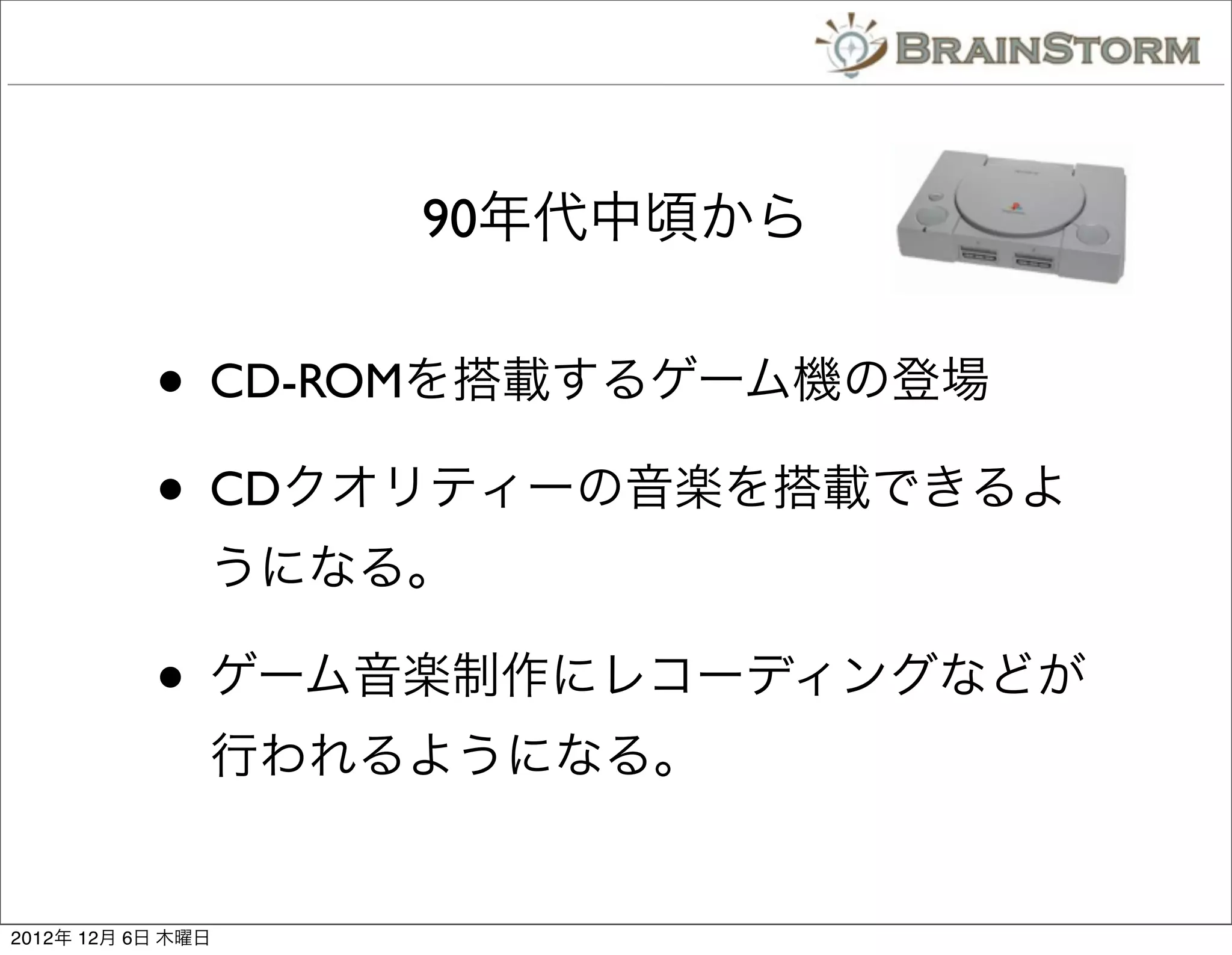 90年代中頃から


           • CD-ROMを搭載するゲーム機の登場
           • CDクオリティーの音楽を搭載できるよ
               うになる。

           • ゲーム音楽制作にレコーディングなどが
               行われるようになる。


2012年 12月 6日 木曜日
 