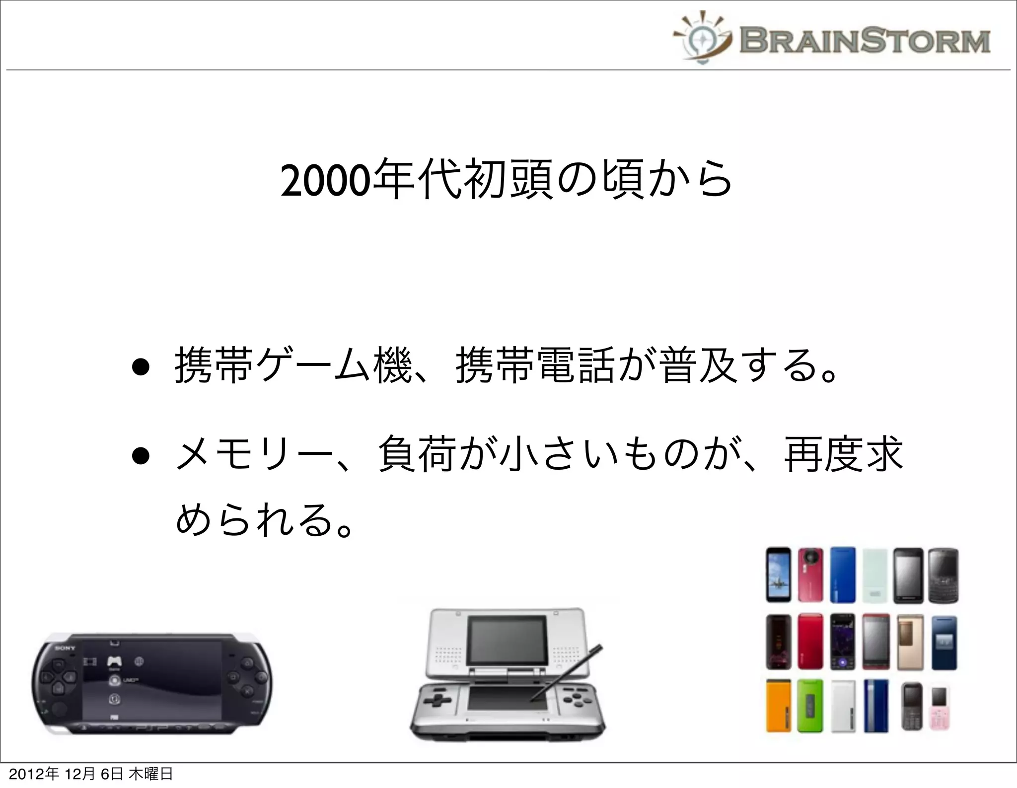 2000年代初頭の頃から



           • 携帯ゲーム機、携帯電話が普及する。
           • メモリー、負荷が小さいものが、再度求
               められる。




2012年 12月 6日 木曜日
 