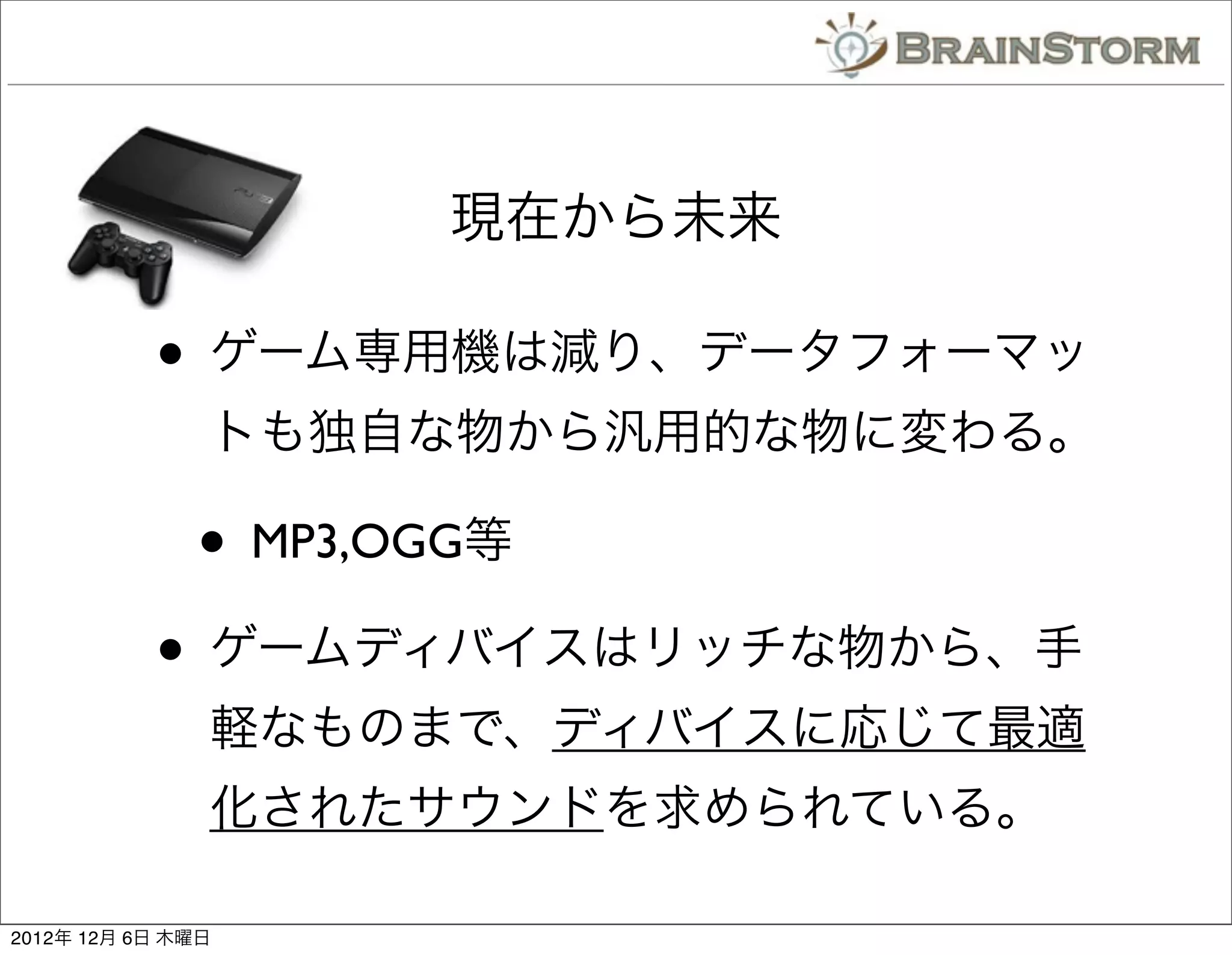 現在から未来

           • ゲーム専用機は減り、データフォーマッ
               トも独自な物から汎用的な物に変わる。

              • MP3,OGG等
           • ゲームディバイスはリッチな物から、手
               軽なものまで、ディバイスに応じて最適
               化されたサウンドを求められている。

2012年 12月 6日 木曜日
 