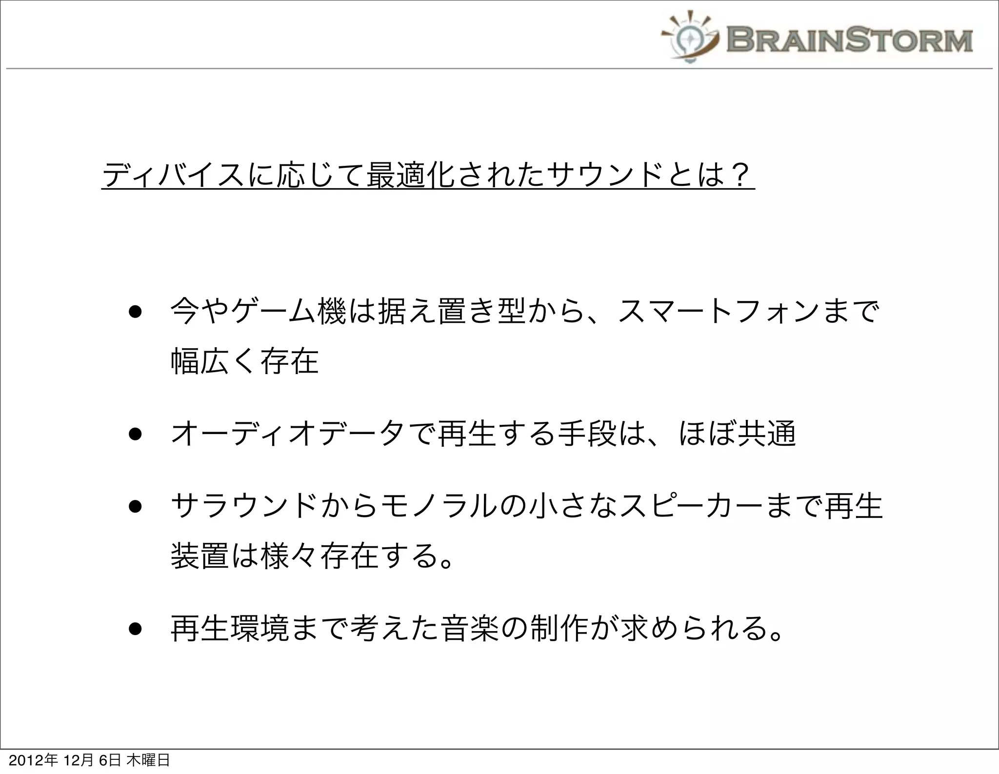 ディバイスに応じて最適化されたサウンドとは？



           •   今やゲーム機は据え置き型から、スマートフォンまで
               幅広く存在

           •   オーディオデータで再生する手段は、ほぼ共通

           •   サラウンドからモノラルの小さなスピーカーまで再生
               装置は様々存在する。

           •   再生環境まで考えた音楽の制作が求められる。



2012年 12月 6日 木曜日
 