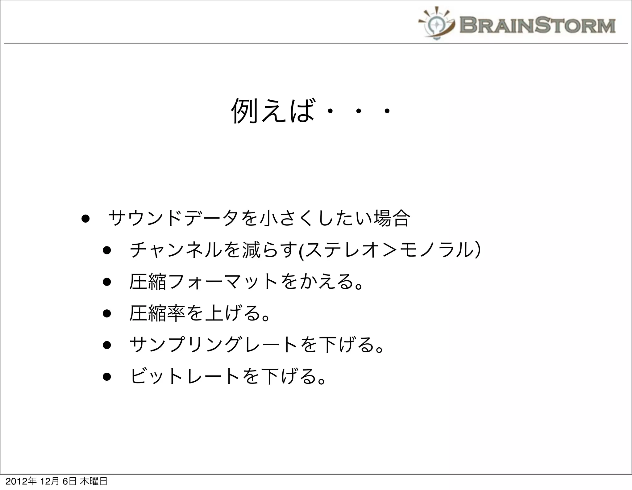 例えば・・・


           •   サウンドデータを小さくしたい場合
               •   チャンネルを減らす(ステレオ＞モノラル）
               •   圧縮フォーマットをかえる。
               •   圧縮率を上げる。
               •   サンプリングレートを下げる。
               •   ビットレートを下げる。




2012年 12月 6日 木曜日
 