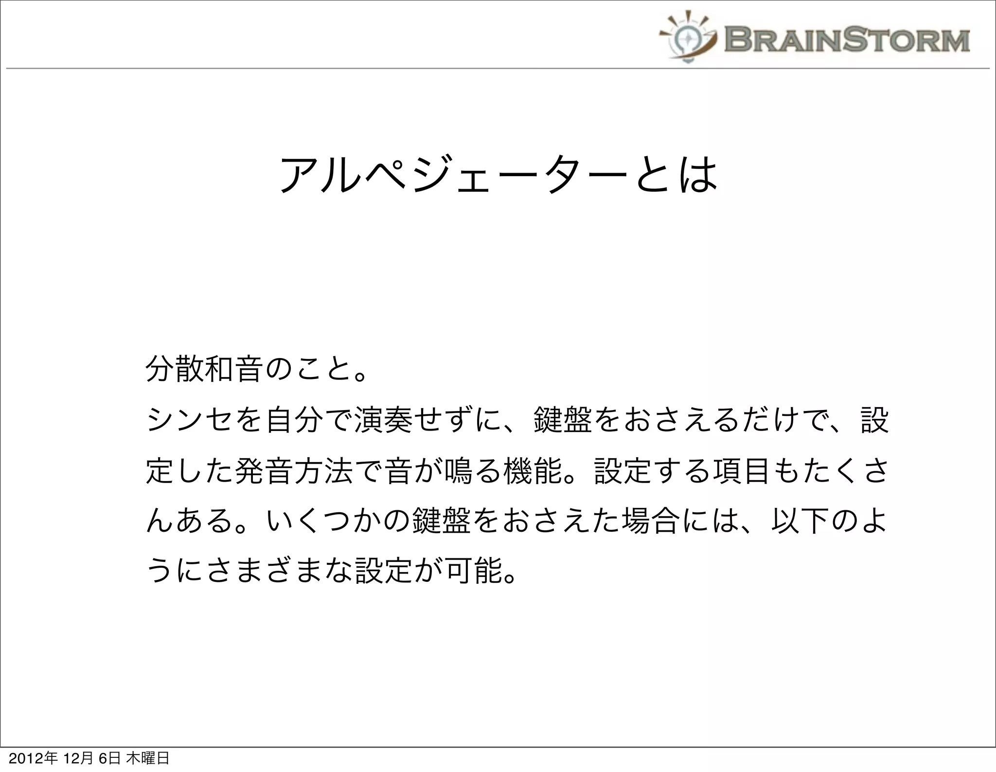 アルペジェーターとは



             分散和音のこと。
             シンセを自分で演奏せずに、   盤をおさえるだけで、設
             定した発音方法で音が鳴る機能。設定する項目もたくさ
             んある。いくつかの   盤をおさえた場合には、以下のよ
             うにさまざまな設定が可能。




2012年 12月 6日 木曜日
 
