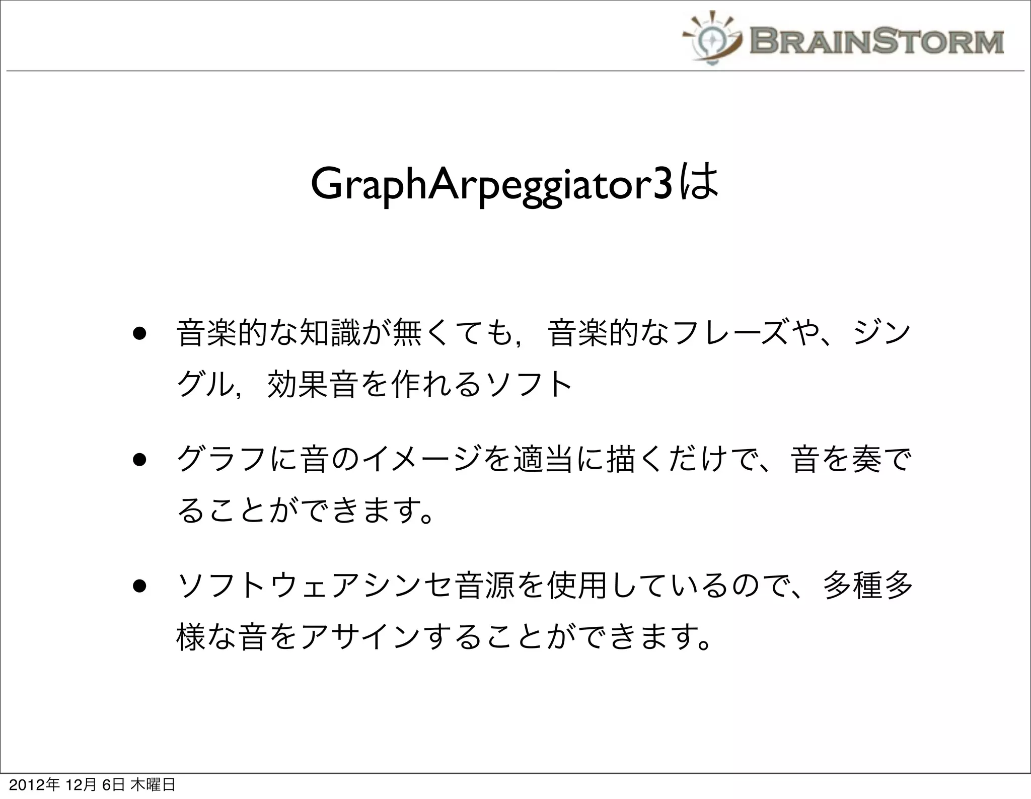 GraphArpeggiator3は


           •   音楽的な知識が無くても，音楽的なフレーズや、ジン
               グル，効果音を作れるソフト

           •   グラフに音のイメージを適当に描くだけで、音を奏で
               ることができます。

           •   ソフトウェアシンセ音源を使用しているので、多種多
               様な音をアサインすることができます。



2012年 12月 6日 木曜日
 