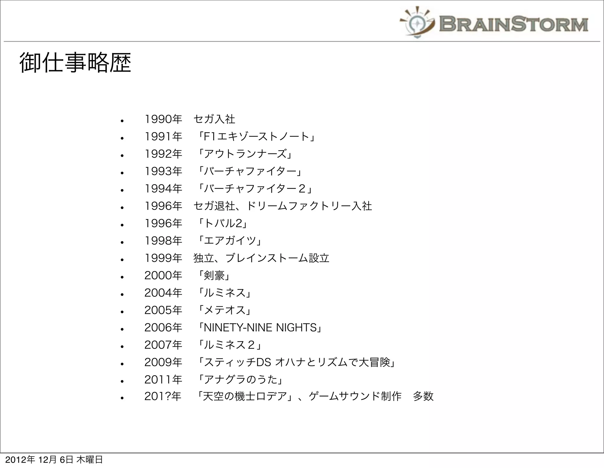御仕事略歴

                   •   1990年 セガ入社
                   •   1991年 「F1エキゾーストノート」
                   •   1992年 「アウトランナーズ」
                   •   1993年 「バーチャファイター」
                   •   1994年 「バーチャファイター２」
                   •   1996年 セガ退社、ドリームファクトリー入社
                   •   1996年 「トバル2」
                   •   1998年 「エアガイツ」
                   •   1999年 独立、ブレインストーム設立
                   •   2000年 「剣豪」
                   •   2004年 「ルミネス」
                   •   2005年 「メテオス」
                   •   2006年 「NINETY-NINE NIGHTS」
                   •   2007年 「ルミネス２」
                   •   2009年 「スティッチDS オハナとリズムで大冒険」
                   •   2011年 「アナグラのうた」
                   •   201?年 「天空の機士ロデア」、ゲームサウンド制作 多数




2012年 12月 6日 木曜日
 