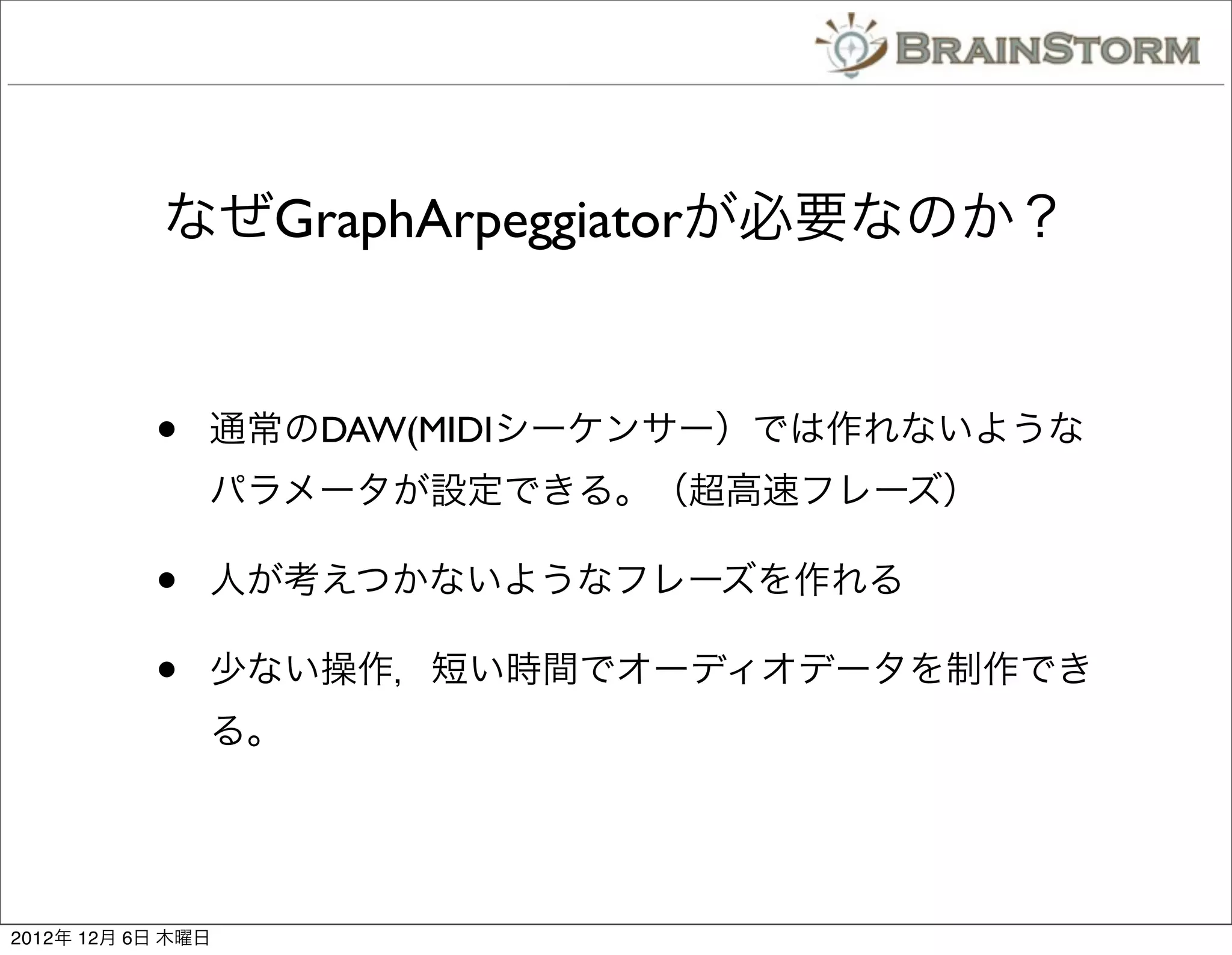 なぜGraphArpeggiatorが必要なのか？


           •   通常のDAW(MIDIシーケンサー）では作れないような
               パラメータが設定できる。（超高速フレーズ）

           •   人が考えつかないようなフレーズを作れる

           •   少ない操作，短い時間でオーディオデータを制作でき
               る。




2012年 12月 6日 木曜日
 